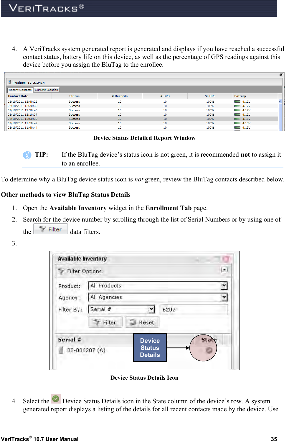  VeriTracks® 10.7 User Manual  35   4. A VeriTracks system generated report is generated and displays if you have reached a successful contact status, battery life on this device, as well as the percentage of GPS readings against this device before you assign the BluTag to the enrollee.    Device Status Detailed Report Window    TIP:  If the BluTag device’s status icon is not green, it is recommended not to assign it to an enrollee. To determine why a BluTag device status icon is not green, review the BluTag contacts described below. Other methods to view BluTag Status Details 1. Open the Available Inventory widget in the Enrollment Tab page. 2. Search for the device number by scrolling through the list of Serial Numbers or by using one of the   data filters. 3.   Device Status Details Icon  4. Select the   Device Status Details icon in the State column of the device’s row. A system generated report displays a listing of the details for all recent contacts made by the device. Use Device Status Details 