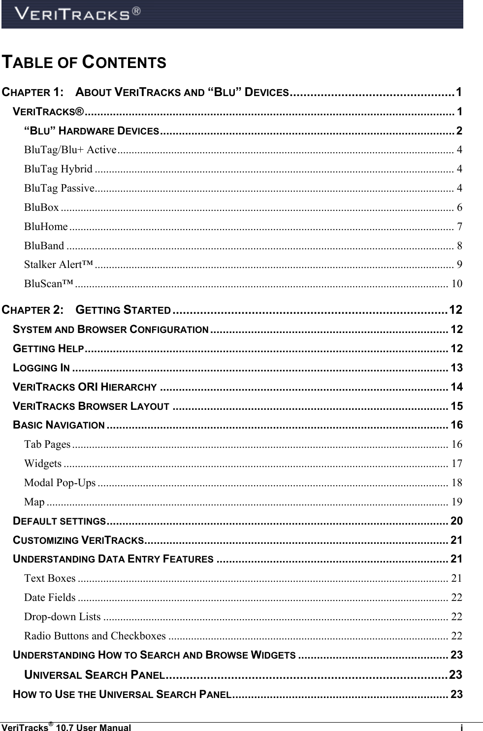  VeriTracks® 10.7 User Manual  i TABLE OF CONTENTS CHAPTER 1:   ABOUT VERITRACKS AND “BLU” DEVICES ................................................ 1 VERITRACKS® ...................................................................................................................... 1 “BLU” HARDWARE DEVICES .............................................................................................. 2 BluTag/Blu+ Active ....................................................................................................................... 4 BluTag Hybrid ............................................................................................................................... 4 BluTag Passive ............................................................................................................................... 4 BluBox ........................................................................................................................................... 6 BluHome ........................................................................................................................................ 7 BluBand ......................................................................................................................................... 8 Stalker Alert™ ............................................................................................................................... 9 BluScan™ .................................................................................................................................... 10 CHAPTER 2:  GETTING STARTED ................................................................................ 12 SYSTEM AND BROWSER CONFIGURATION ............................................................................ 12 GETTING HELP .................................................................................................................... 12 LOGGING IN ........................................................................................................................ 13 VERITRACKS ORI HIERARCHY ............................................................................................ 14 VERITRACKS BROWSER LAYOUT ........................................................................................ 15 BASIC NAVIGATION ............................................................................................................. 16 Tab Pages ..................................................................................................................................... 16 Widgets ........................................................................................................................................ 17 Modal Pop-Ups ............................................................................................................................ 18 Map .............................................................................................................................................. 19 DEFAULT SETTINGS ............................................................................................................. 20 CUSTOMIZING VERITRACKS ................................................................................................. 21 UNDERSTANDING DATA ENTRY FEATURES .......................................................................... 21 Text Boxes ................................................................................................................................... 21 Date Fields ................................................................................................................................... 22 Drop-down Lists .......................................................................................................................... 22 Radio Buttons and Checkboxes ................................................................................................... 22 UNDERSTANDING HOW TO SEARCH AND BROWSE WIDGETS ................................................ 23 UNIVERSAL SEARCH PANEL .................................................................................. 23 HOW TO USE THE UNIVERSAL SEARCH PANEL ..................................................................... 23 