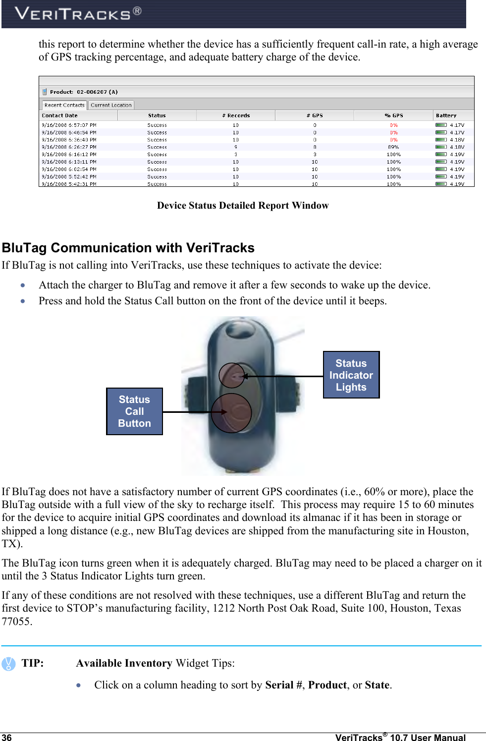  36  VeriTracks® 10.7 User Manual this report to determine whether the device has a sufficiently frequent call-in rate, a high average of GPS tracking percentage, and adequate battery charge of the device.  Device Status Detailed Report Window  BluTag Communication with VeriTracks If BluTag is not calling into VeriTracks, use these techniques to activate the device:  Attach the charger to BluTag and remove it after a few seconds to wake up the device.  Press and hold the Status Call button on the front of the device until it beeps.  If BluTag does not have a satisfactory number of current GPS coordinates (i.e., 60% or more), place the BluTag outside with a full view of the sky to recharge itself.  This process may require 15 to 60 minutes for the device to acquire initial GPS coordinates and download its almanac if it has been in storage or shipped a long distance (e.g., new BluTag devices are shipped from the manufacturing site in Houston, TX).  The BluTag icon turns green when it is adequately charged. BluTag may need to be placed a charger on it until the 3 Status Indicator Lights turn green.  If any of these conditions are not resolved with these techniques, use a different BluTag and return the first device to STOP’s manufacturing facility, 1212 North Post Oak Road, Suite 100, Houston, Texas 77055.     TIP:  Available Inventory Widget Tips:  Click on a column heading to sort by Serial #, Product, or State.  Status Call Button Status Indicator Lights 