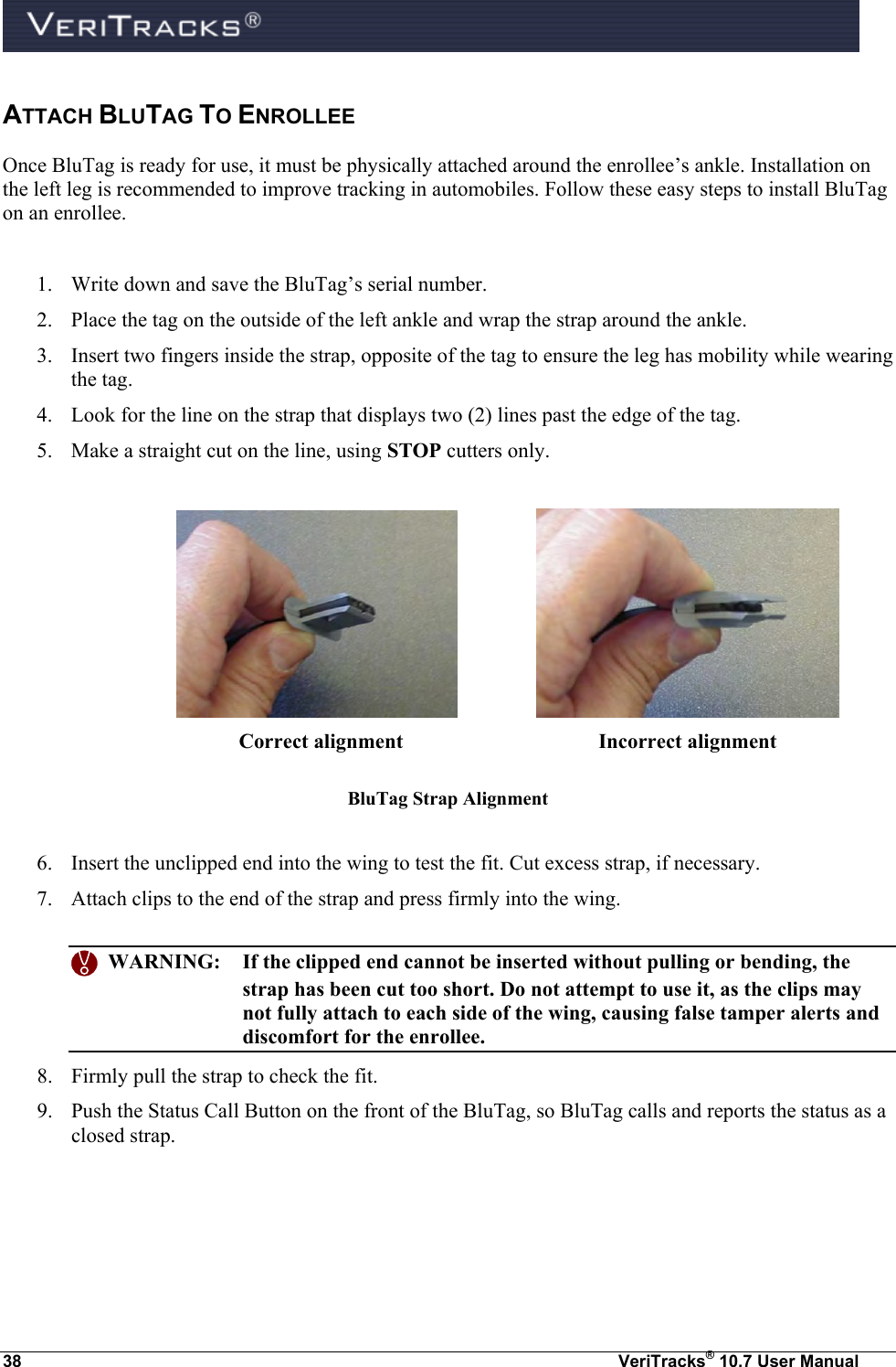  38  VeriTracks® 10.7 User Manual ATTACH BLUTAG TO ENROLLEE Once BluTag is ready for use, it must be physically attached around the enrollee’s ankle. Installation on the left leg is recommended to improve tracking in automobiles. Follow these easy steps to install BluTag on an enrollee.  1. Write down and save the BluTag’s serial number. 2. Place the tag on the outside of the left ankle and wrap the strap around the ankle. 3. Insert two fingers inside the strap, opposite of the tag to ensure the leg has mobility while wearing the tag. 4. Look for the line on the strap that displays two (2) lines past the edge of the tag. 5. Make a straight cut on the line, using STOP cutters only.     Correct alignment        Incorrect alignment BluTag Strap Alignment  6. Insert the unclipped end into the wing to test the fit. Cut excess strap, if necessary. 7. Attach clips to the end of the strap and press firmly into the wing.     WARNING:  If the clipped end cannot be inserted without pulling or bending, the strap has been cut too short. Do not attempt to use it, as the clips may not fully attach to each side of the wing, causing false tamper alerts and discomfort for the enrollee. 8. Firmly pull the strap to check the fit. 9. Push the Status Call Button on the front of the BluTag, so BluTag calls and reports the status as a closed strap. 