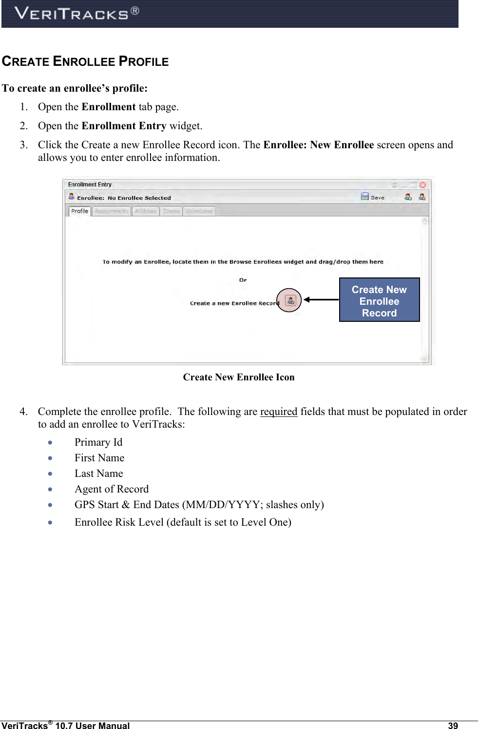  VeriTracks® 10.7 User Manual  39 CREATE ENROLLEE PROFILE To create an enrollee’s profile: 1. Open the Enrollment tab page. 2. Open the Enrollment Entry widget. 3. Click the Create a new Enrollee Record icon. The Enrollee: New Enrollee screen opens and allows you to enter enrollee information.   Create New Enrollee Icon   4. Complete the enrollee profile.  The following are required fields that must be populated in order to add an enrollee to VeriTracks:   Primary Id  First Name  Last Name  Agent of Record  GPS Start &amp; End Dates (MM/DD/YYYY; slashes only)  Enrollee Risk Level (default is set to Level One) Create New Enrollee Record 