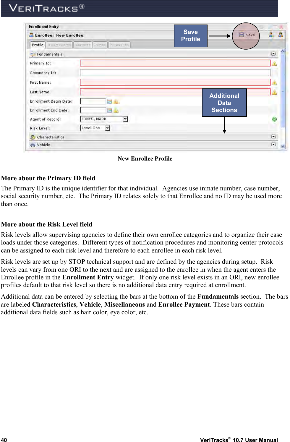  40  VeriTracks® 10.7 User Manual  New Enrollee Profile  More about the Primary ID field The Primary ID is the unique identifier for that individual.  Agencies use inmate number, case number, social security number, etc.  The Primary ID relates solely to that Enrollee and no ID may be used more than once.  More about the Risk Level field Risk levels allow supervising agencies to define their own enrollee categories and to organize their case loads under those categories.  Different types of notification procedures and monitoring center protocols can be assigned to each risk level and therefore to each enrollee in each risk level.   Risk levels are set up by STOP technical support and are defined by the agencies during setup.  Risk levels can vary from one ORI to the next and are assigned to the enrollee in when the agent enters the Enrollee profile in the Enrollment Entry widget.  If only one risk level exists in an ORI, new enrollee profiles default to that risk level so there is no additional data entry required at enrollment. Additional data can be entered by selecting the bars at the bottom of the Fundamentals section.  The bars are labeled Characteristics, Vehicle, Miscellaneous and Enrollee Payment. These bars contain additional data fields such as hair color, eye color, etc.   Save Profile Additional Data Sections 