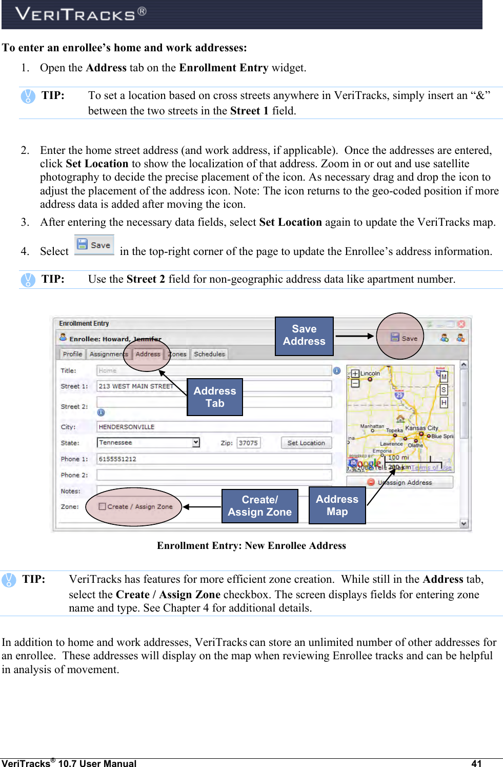  VeriTracks® 10.7 User Manual  41 To enter an enrollee’s home and work addresses: 1. Open the Address tab on the Enrollment Entry widget.    TIP:  To set a location based on cross streets anywhere in VeriTracks, simply insert an “&amp;” between the two streets in the Street 1 field.    2. Enter the home street address (and work address, if applicable).  Once the addresses are entered, click Set Location to show the localization of that address. Zoom in or out and use satellite photography to decide the precise placement of the icon. As necessary drag and drop the icon to adjust the placement of the address icon. Note: The icon returns to the geo-coded position if more address data is added after moving the icon.    3. After entering the necessary data fields, select Set Location again to update the VeriTracks map.  4. Select     in the top-right corner of the page to update the Enrollee’s address information.      TIP:  Use the Street 2 field for non-geographic address data like apartment number.     Enrollment Entry: New Enrollee Address    TIP:  VeriTracks has features for more efficient zone creation.  While still in the Address tab, select the Create / Assign Zone checkbox. The screen displays fields for entering zone name and type. See Chapter 4 for additional details. In addition to home and work addresses, VeriTracks can store an unlimited number of other addresses for an enrollee.  These addresses will display on the map when reviewing Enrollee tracks and can be helpful in analysis of movement.  Address Tab Save Address Address Map Create/ Assign Zone 