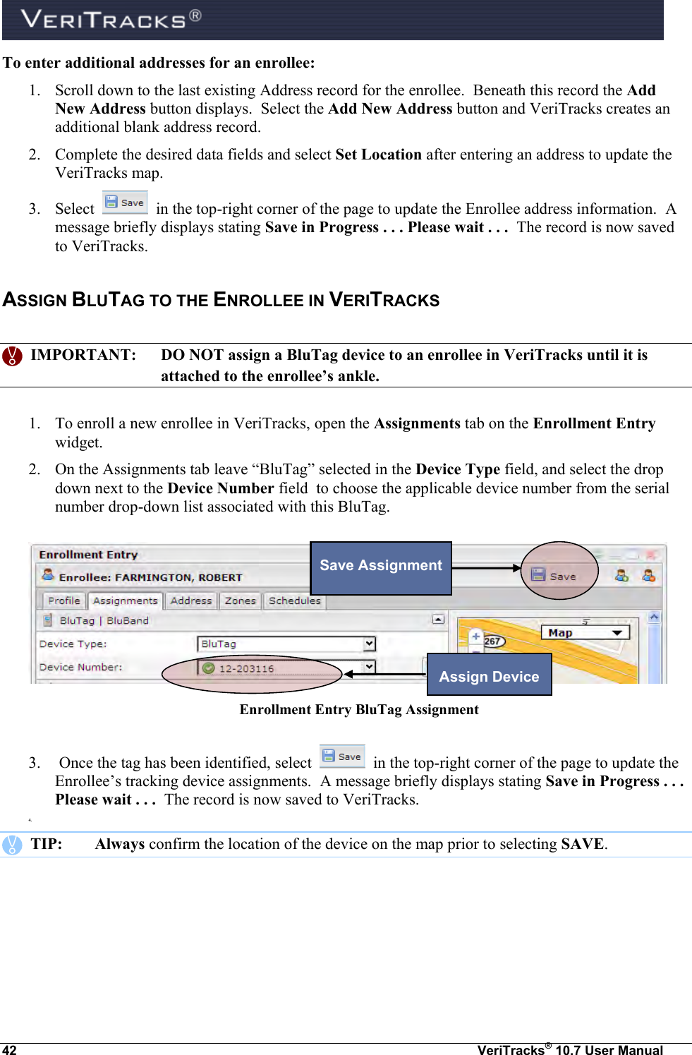  42  VeriTracks® 10.7 User Manual To enter additional addresses for an enrollee: 1. Scroll down to the last existing Address record for the enrollee.  Beneath this record the Add New Address button displays.  Select the Add New Address button and VeriTracks creates an additional blank address record. 2. Complete the desired data fields and select Set Location after entering an address to update the VeriTracks map.  3. Select     in the top-right corner of the page to update the Enrollee address information.  A message briefly displays stating Save in Progress . . . Please wait . . .  The record is now saved to VeriTracks. ASSIGN BLUTAG TO THE ENROLLEE IN VERITRACKS      IMPORTANT:  DO NOT assign a BluTag device to an enrollee in VeriTracks until it is attached to the enrollee’s ankle.  1. To enroll a new enrollee in VeriTracks, open the Assignments tab on the Enrollment Entry widget.  2. On the Assignments tab leave “BluTag” selected in the Device Type field, and select the drop down next to the Device Number field  to choose the applicable device number from the serial number drop-down list associated with this BluTag.  Enrollment Entry BluTag Assignment   3.  Once the tag has been identified, select     in the top-right corner of the page to update the Enrollee’s tracking device assignments.  A message briefly displays stating Save in Progress . . . Please wait . . .  The record is now saved to VeriTracks. 4.     TIP:  Always confirm the location of the device on the map prior to selecting SAVE. Assign Device Save Assignment 