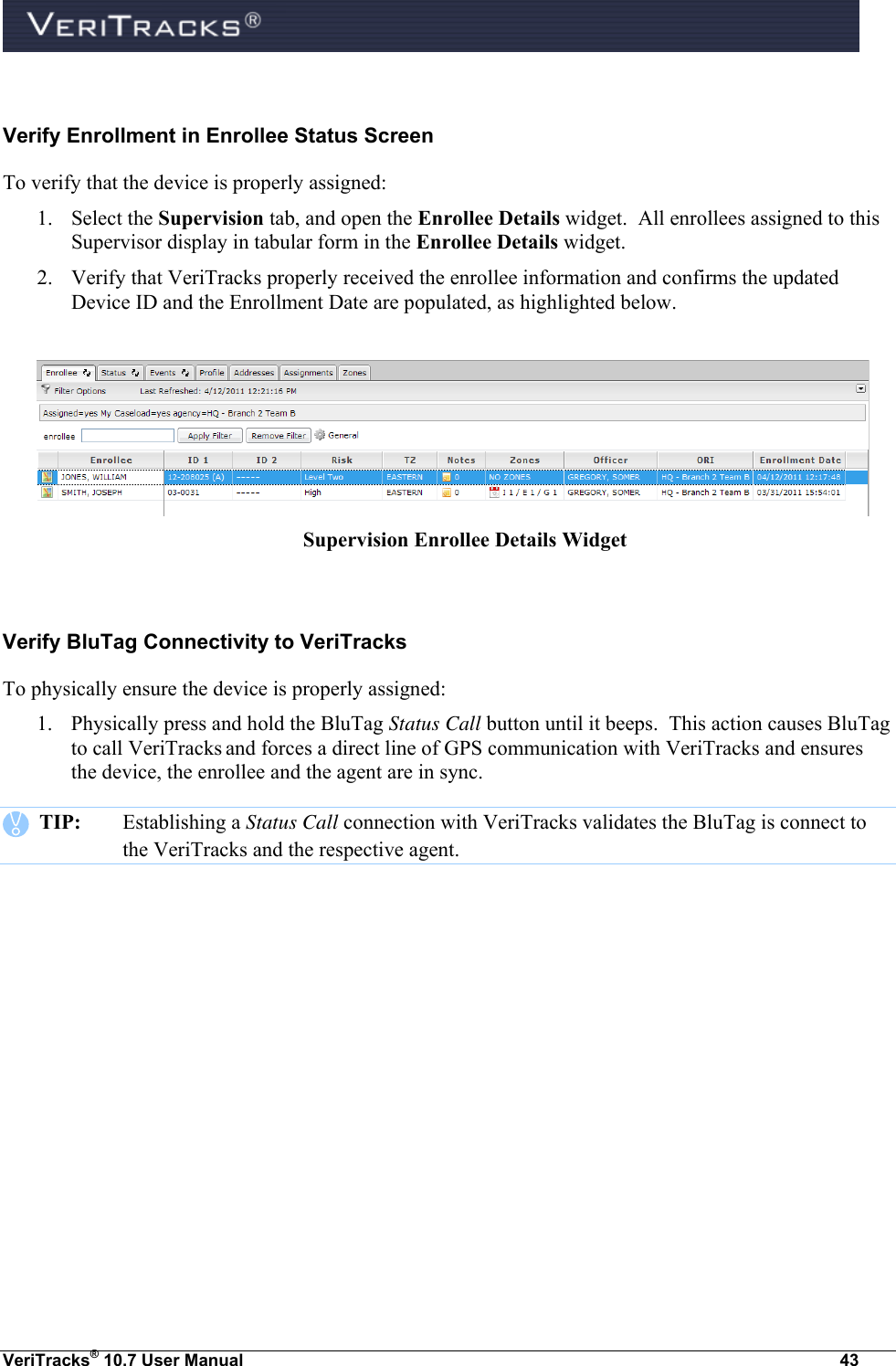  VeriTracks® 10.7 User Manual  43  Verify Enrollment in Enrollee Status Screen To verify that the device is properly assigned: 1. Select the Supervision tab, and open the Enrollee Details widget.  All enrollees assigned to this Supervisor display in tabular form in the Enrollee Details widget. 2. Verify that VeriTracks properly received the enrollee information and confirms the updated Device ID and the Enrollment Date are populated, as highlighted below.   Supervision Enrollee Details Widget  Verify BluTag Connectivity to VeriTracks To physically ensure the device is properly assigned: 1. Physically press and hold the BluTag Status Call button until it beeps.  This action causes BluTag to call VeriTracks and forces a direct line of GPS communication with VeriTracks and ensures the device, the enrollee and the agent are in sync.    TIP:  Establishing a Status Call connection with VeriTracks validates the BluTag is connect to the VeriTracks and the respective agent. 