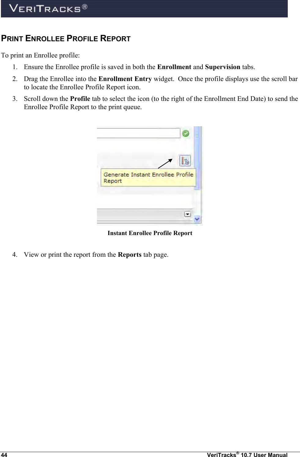  44  VeriTracks® 10.7 User Manual PRINT ENROLLEE PROFILE REPORT To print an Enrollee profile: 1. Ensure the Enrollee profile is saved in both the Enrollment and Supervision tabs. 2. Drag the Enrollee into the Enrollment Entry widget.  Once the profile displays use the scroll bar to locate the Enrollee Profile Report icon. 3. Scroll down the Profile tab to select the icon (to the right of the Enrollment End Date) to send the Enrollee Profile Report to the print queue.     Instant Enrollee Profile Report  4. View or print the report from the Reports tab page.  