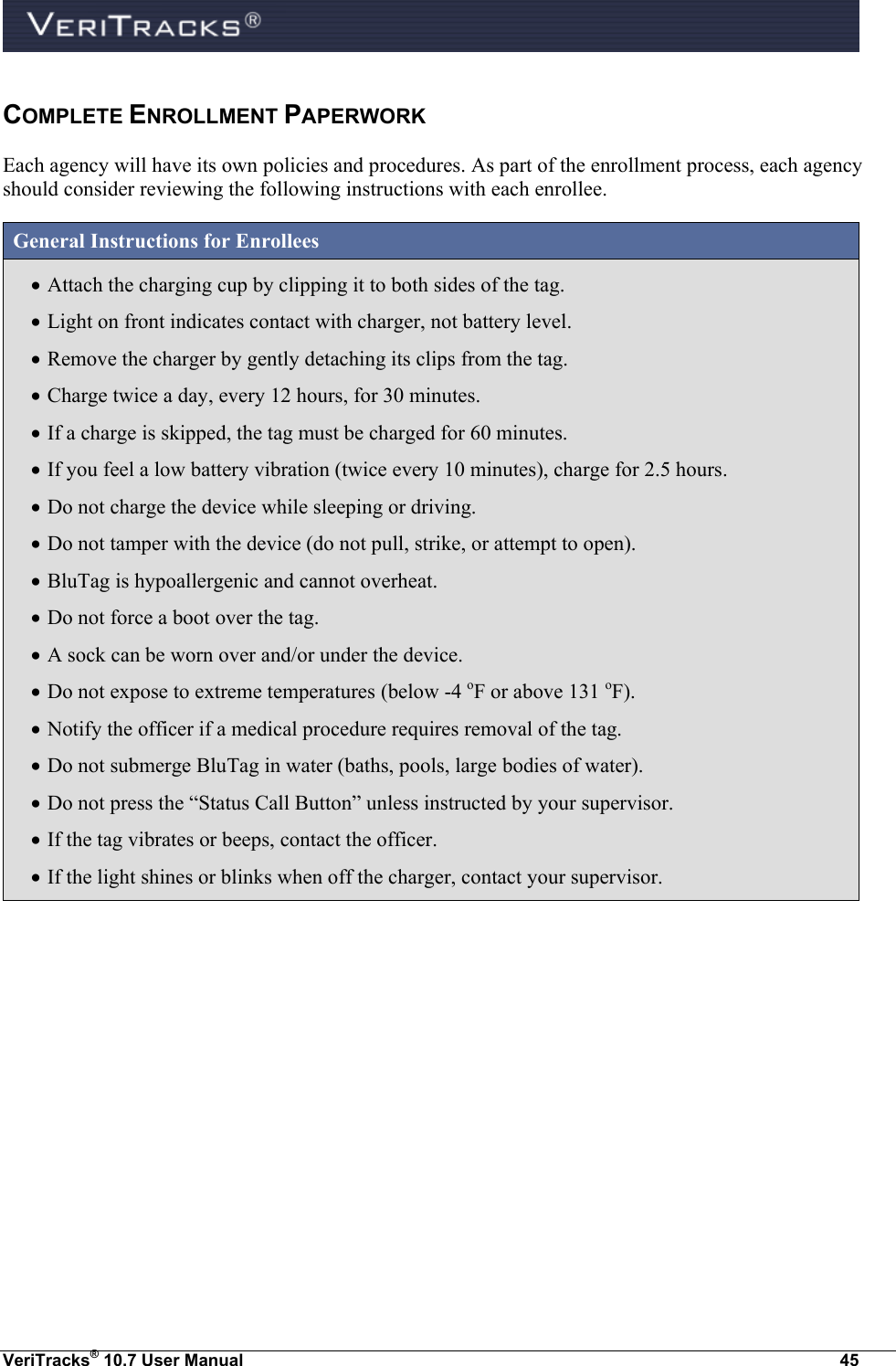  VeriTracks® 10.7 User Manual  45 COMPLETE ENROLLMENT PAPERWORK Each agency will have its own policies and procedures. As part of the enrollment process, each agency should consider reviewing the following instructions with each enrollee.  General Instructions for Enrollees  Attach the charging cup by clipping it to both sides of the tag.  Light on front indicates contact with charger, not battery level.  Remove the charger by gently detaching its clips from the tag.  Charge twice a day, every 12 hours, for 30 minutes.  If a charge is skipped, the tag must be charged for 60 minutes.  If you feel a low battery vibration (twice every 10 minutes), charge for 2.5 hours.  Do not charge the device while sleeping or driving.  Do not tamper with the device (do not pull, strike, or attempt to open).  BluTag is hypoallergenic and cannot overheat.  Do not force a boot over the tag.  A sock can be worn over and/or under the device.  Do not expose to extreme temperatures (below -4 oF or above 131 oF).  Notify the officer if a medical procedure requires removal of the tag.  Do not submerge BluTag in water (baths, pools, large bodies of water).  Do not press the “Status Call Button” unless instructed by your supervisor.  If the tag vibrates or beeps, contact the officer.  If the light shines or blinks when off the charger, contact your supervisor. 