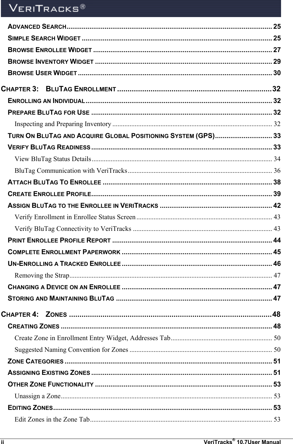  ii  VeriTracks® 10.7User Manual ADVANCED SEARCH ............................................................................................................ 25 SIMPLE SEARCH WIDGET .................................................................................................... 25 BROWSE ENROLLEE WIDGET .............................................................................................. 27 BROWSE INVENTORY WIDGET ............................................................................................. 29 BROWSE USER WIDGET ...................................................................................................... 30 CHAPTER 3:  BLUTAG ENROLLMENT .......................................................................... 32 ENROLLING AN INDIVIDUAL .................................................................................................. 32 PREPARE BLUTAG FOR USE ............................................................................................... 32 Inspecting and Preparing Inventory ............................................................................................. 32 TURN ON BLUTAG AND ACQUIRE GLOBAL POSITIONING SYSTEM (GPS) .............................. 33 VERIFY BLUTAG READINESS ............................................................................................... 33 View BluTag Status Details ......................................................................................................... 34 BluTag Communication with VeriTracks .................................................................................... 36 ATTACH BLUTAG TO ENROLLEE ......................................................................................... 38 CREATE ENROLLEE PROFILE ............................................................................................... 39 ASSIGN BLUTAG TO THE ENROLLEE IN VERITRACKS ........................................................... 42 Verify Enrollment in Enrollee Status Screen ............................................................................... 43 Verify BluTag Connectivity to VeriTracks ................................................................................. 43 PRINT ENROLLEE PROFILE REPORT .................................................................................... 44 COMPLETE ENROLLMENT PAPERWORK ............................................................................... 45 UN-ENROLLING A TRACKED ENROLLEE ............................................................................... 46 Removing the Strap ...................................................................................................................... 47 CHANGING A DEVICE ON AN ENROLLEE ............................................................................... 47 STORING AND MAINTAINING BLUTAG .................................................................................. 47 CHAPTER 4:  ZONES ................................................................................................. 48 CREATING ZONES ............................................................................................................... 48 Create Zone in Enrollment Entry Widget, Addresses Tab ........................................................... 50 Suggested Naming Convention for Zones ................................................................................... 50 ZONE CATEGORIES ............................................................................................................. 51 ASSIGNING EXISTING ZONES ............................................................................................... 51 OTHER ZONE FUNCTIONALITY ............................................................................................. 53 Unassign a Zone ........................................................................................................................... 53 EDITING ZONES ................................................................................................................... 53 Edit Zones in the Zone Tab .......................................................................................................... 53 