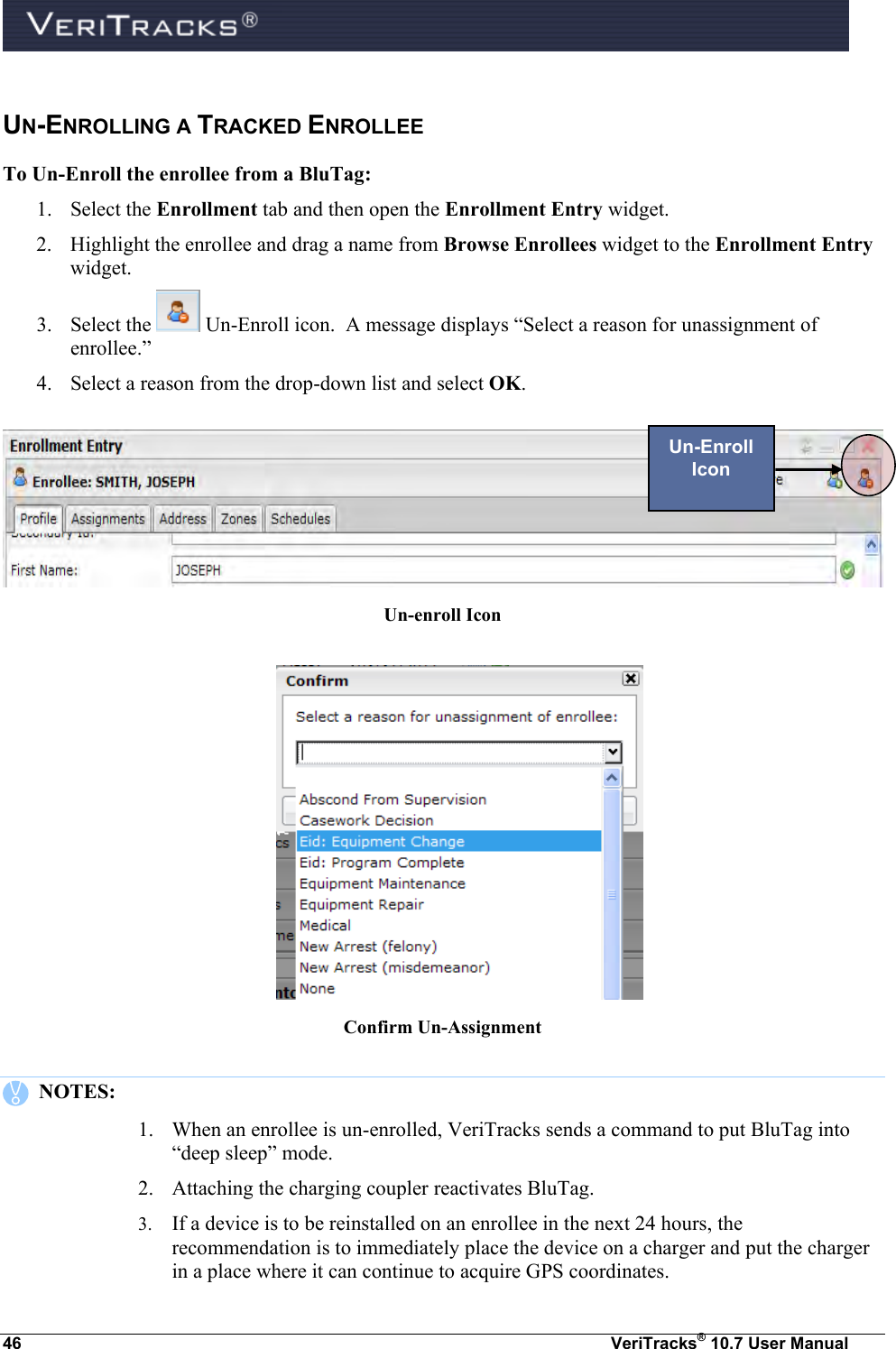  46  VeriTracks® 10.7 User Manual UN-ENROLLING A TRACKED ENROLLEE To Un-Enroll the enrollee from a BluTag: 1. Select the Enrollment tab and then open the Enrollment Entry widget.   2. Highlight the enrollee and drag a name from Browse Enrollees widget to the Enrollment Entry widget.  3. Select the   Un-Enroll icon.  A message displays “Select a reason for unassignment of enrollee.”  4. Select a reason from the drop-down list and select OK.   Un-enroll Icon   Confirm Un-Assignment     NOTES:   1. When an enrollee is un-enrolled, VeriTracks sends a command to put BluTag into “deep sleep” mode.  2. Attaching the charging coupler reactivates BluTag.  3. If a device is to be reinstalled on an enrollee in the next 24 hours, the recommendation is to immediately place the device on a charger and put the charger in a place where it can continue to acquire GPS coordinates. Un-Enroll Icon 