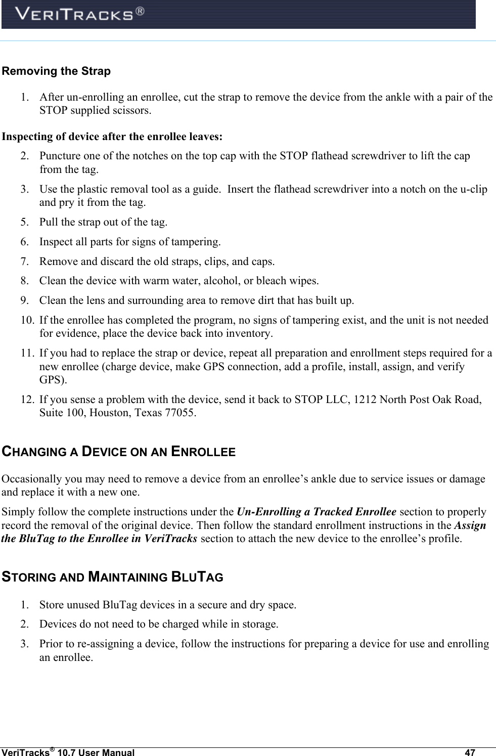  VeriTracks® 10.7 User Manual  47   Removing the Strap 1. After un-enrolling an enrollee, cut the strap to remove the device from the ankle with a pair of the STOP supplied scissors.  Inspecting of device after the enrollee leaves: 2. Puncture one of the notches on the top cap with the STOP flathead screwdriver to lift the cap from the tag. 3. Use the plastic removal tool as a guide.  Insert the flathead screwdriver into a notch on the u-clip and pry it from the tag. 5. Pull the strap out of the tag. 6. Inspect all parts for signs of tampering. 7. Remove and discard the old straps, clips, and caps. 8. Clean the device with warm water, alcohol, or bleach wipes. 9. Clean the lens and surrounding area to remove dirt that has built up. 10. If the enrollee has completed the program, no signs of tampering exist, and the unit is not needed for evidence, place the device back into inventory. 11. If you had to replace the strap or device, repeat all preparation and enrollment steps required for a new enrollee (charge device, make GPS connection, add a profile, install, assign, and verify GPS). 12. If you sense a problem with the device, send it back to STOP LLC, 1212 North Post Oak Road, Suite 100, Houston, Texas 77055. CHANGING A DEVICE ON AN ENROLLEE Occasionally you may need to remove a device from an enrollee’s ankle due to service issues or damage and replace it with a new one.   Simply follow the complete instructions under the Un-Enrolling a Tracked Enrollee section to properly record the removal of the original device. Then follow the standard enrollment instructions in the Assign the BluTag to the Enrollee in VeriTracks section to attach the new device to the enrollee’s profile. STORING AND MAINTAINING BLUTAG 1. Store unused BluTag devices in a secure and dry space. 2. Devices do not need to be charged while in storage. 3. Prior to re-assigning a device, follow the instructions for preparing a device for use and enrolling an enrollee.  