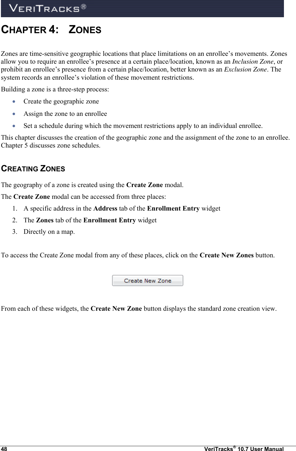  48  VeriTracks® 10.7 User Manual CHAPTER 4:  ZONES Zones are time-sensitive geographic locations that place limitations on an enrollee’s movements. Zones allow you to require an enrollee’s presence at a certain place/location, known as an Inclusion Zone, or prohibit an enrollee’s presence from a certain place/location, better known as an Exclusion Zone. The system records an enrollee’s violation of these movement restrictions.    Building a zone is a three-step process:    Create the geographic zone  Assign the zone to an enrollee  Set a schedule during which the movement restrictions apply to an individual enrollee. This chapter discusses the creation of the geographic zone and the assignment of the zone to an enrollee. Chapter 5 discusses zone schedules. CREATING ZONES The geography of a zone is created using the Create Zone modal. The Create Zone modal can be accessed from three places:  1. A specific address in the Address tab of the Enrollment Entry widget 2. The Zones tab of the Enrollment Entry widget 3. Directly on a map.  To access the Create Zone modal from any of these places, click on the Create New Zones button.    From each of these widgets, the Create New Zone button displays the standard zone creation view.    