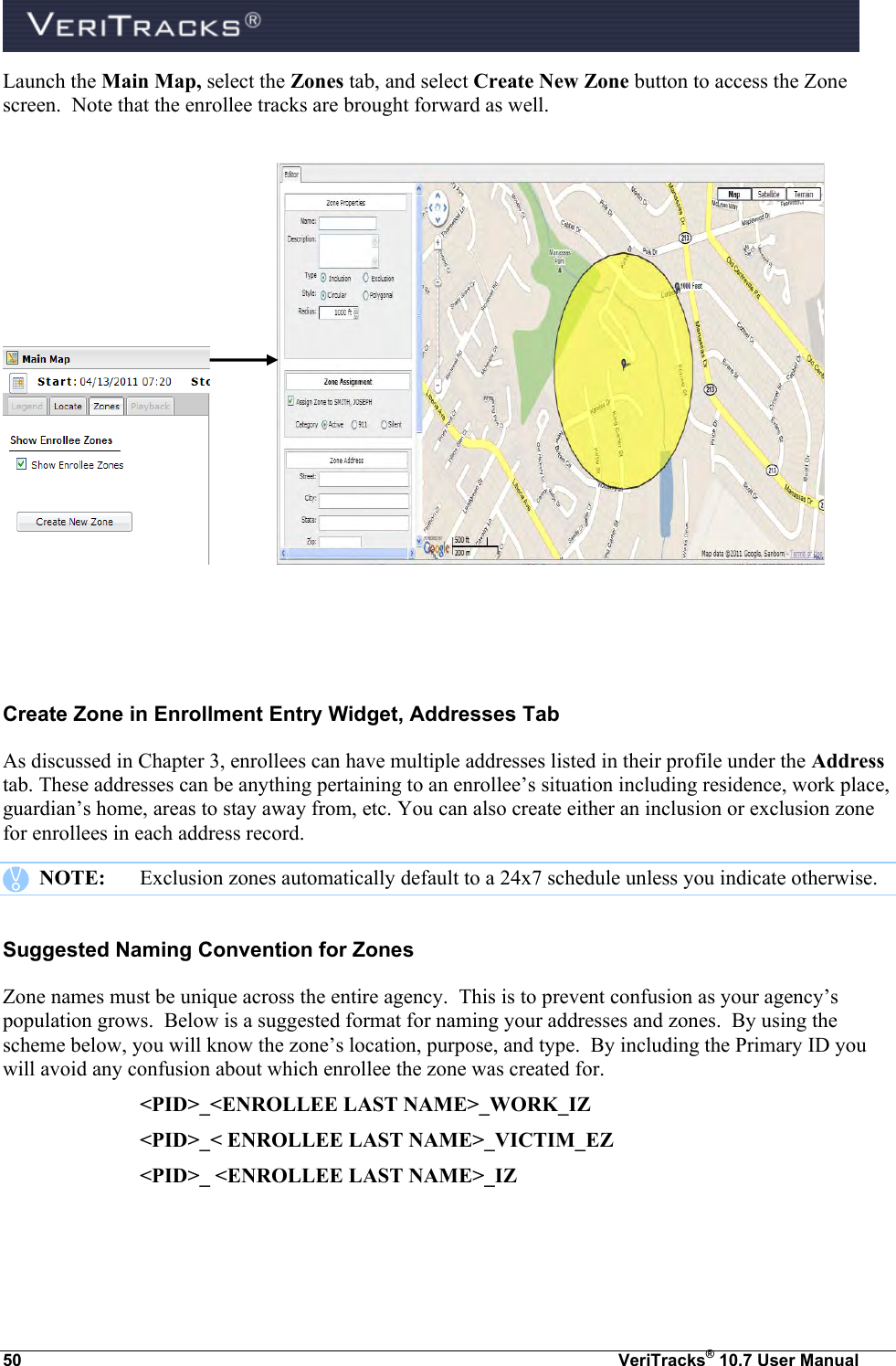  50  VeriTracks® 10.7 User Manual Launch the Main Map, select the Zones tab, and select Create New Zone button to access the Zone screen.  Note that the enrollee tracks are brought forward as well.        Create Zone in Enrollment Entry Widget, Addresses Tab As discussed in Chapter 3, enrollees can have multiple addresses listed in their profile under the Address tab. These addresses can be anything pertaining to an enrollee’s situation including residence, work place, guardian’s home, areas to stay away from, etc. You can also create either an inclusion or exclusion zone for enrollees in each address record.    NOTE:  Exclusion zones automatically default to a 24x7 schedule unless you indicate otherwise.   Suggested Naming Convention for Zones Zone names must be unique across the entire agency.  This is to prevent confusion as your agency’s population grows.  Below is a suggested format for naming your addresses and zones.  By using the scheme below, you will know the zone’s location, purpose, and type.  By including the Primary ID you will avoid any confusion about which enrollee the zone was created for.     &lt;PID&gt;_&lt;ENROLLEE LAST NAME&gt;_WORK_IZ     &lt;PID&gt;_&lt; ENROLLEE LAST NAME&gt;_VICTIM_EZ     &lt;PID&gt;_ &lt;ENROLLEE LAST NAME&gt;_IZ 