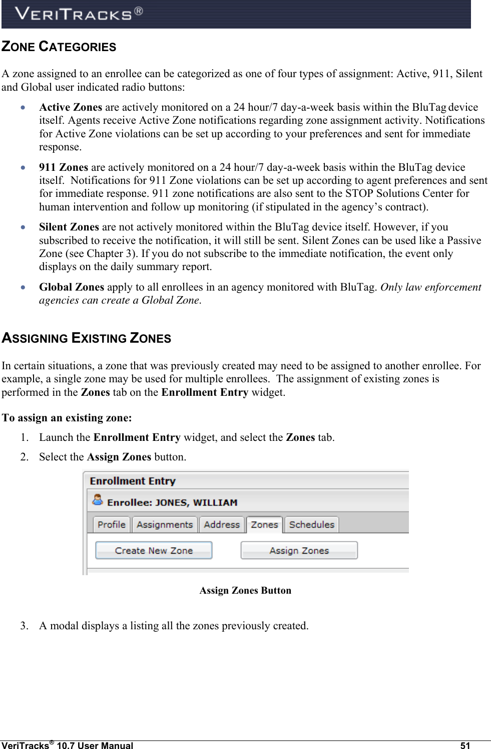  VeriTracks® 10.7 User Manual  51 ZONE CATEGORIES  A zone assigned to an enrollee can be categorized as one of four types of assignment: Active, 911, Silent and Global user indicated radio buttons:  Active Zones are actively monitored on a 24 hour/7 day-a-week basis within the BluTag device itself. Agents receive Active Zone notifications regarding zone assignment activity. Notifications for Active Zone violations can be set up according to your preferences and sent for immediate response.    911 Zones are actively monitored on a 24 hour/7 day-a-week basis within the BluTag device itself.  Notifications for 911 Zone violations can be set up according to agent preferences and sent for immediate response. 911 zone notifications are also sent to the STOP Solutions Center for human intervention and follow up monitoring (if stipulated in the agency’s contract).  Silent Zones are not actively monitored within the BluTag device itself. However, if you subscribed to receive the notification, it will still be sent. Silent Zones can be used like a Passive Zone (see Chapter 3). If you do not subscribe to the immediate notification, the event only displays on the daily summary report.  Global Zones apply to all enrollees in an agency monitored with BluTag. Only law enforcement agencies can create a Global Zone. ASSIGNING EXISTING ZONES  In certain situations, a zone that was previously created may need to be assigned to another enrollee. For example, a single zone may be used for multiple enrollees.  The assignment of existing zones is performed in the Zones tab on the Enrollment Entry widget. To assign an existing zone: 1. Launch the Enrollment Entry widget, and select the Zones tab.   2. Select the Assign Zones button.  Assign Zones Button  3. A modal displays a listing all the zones previously created.  