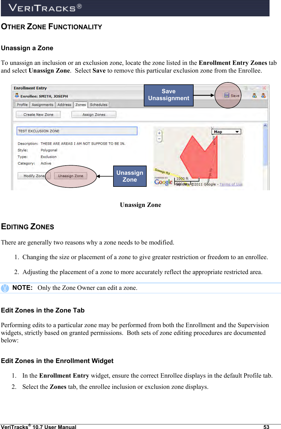  VeriTracks® 10.7 User Manual  53 OTHER ZONE FUNCTIONALITY  Unassign a Zone To unassign an inclusion or an exclusion zone, locate the zone listed in the Enrollment Entry Zones tab and select Unassign Zone.  Select Save to remove this particular exclusion zone from the Enrollee.   Unassign Zone EDITING ZONES There are generally two reasons why a zone needs to be modified. 1.  Changing the size or placement of a zone to give greater restriction or freedom to an enrollee. 2.  Adjusting the placement of a zone to more accurately reflect the appropriate restricted area.       NOTE:   Only the Zone Owner can edit a zone. Edit Zones in the Zone Tab Performing edits to a particular zone may be performed from both the Enrollment and the Supervision widgets, strictly based on granted permissions.  Both sets of zone editing procedures are documented below: Edit Zones in the Enrollment Widget 1. In the Enrollment Entry widget, ensure the correct Enrollee displays in the default Profile tab. 2. Select the Zones tab, the enrollee inclusion or exclusion zone displays. Unassign Zone Save Unassignment 