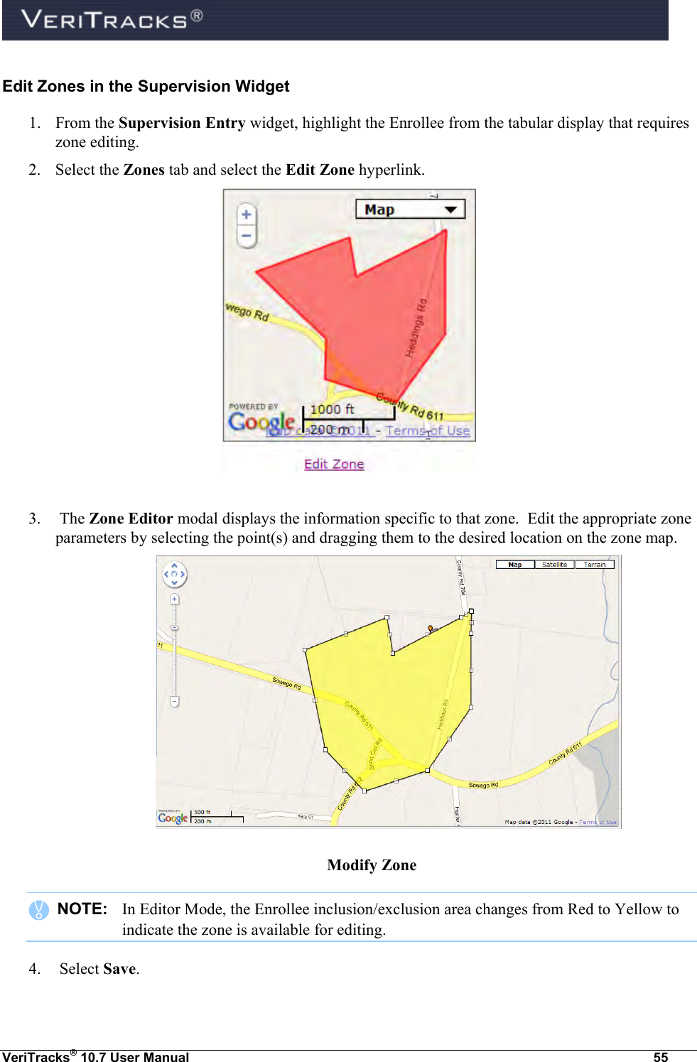  VeriTracks® 10.7 User Manual  55 Edit Zones in the Supervision Widget 1. From the Supervision Entry widget, highlight the Enrollee from the tabular display that requires zone editing.   2. Select the Zones tab and select the Edit Zone hyperlink.    3.  The Zone Editor modal displays the information specific to that zone.  Edit the appropriate zone parameters by selecting the point(s) and dragging them to the desired location on the zone map.  Modify Zone    NOTE:   In Editor Mode, the Enrollee inclusion/exclusion area changes from Red to Yellow to indicate the zone is available for editing. 4.  Select Save.  