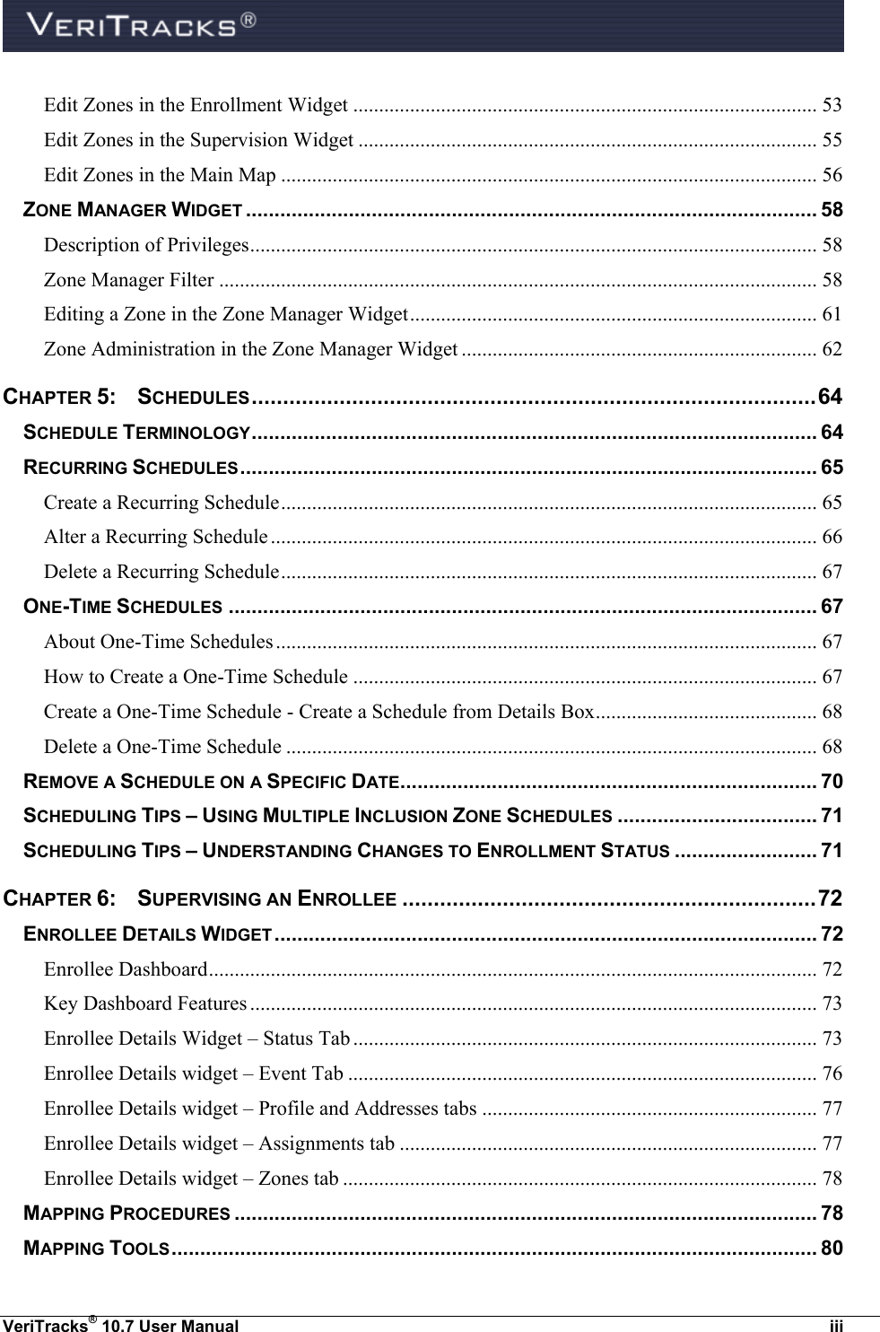  VeriTracks® 10.7 User Manual  iii Edit Zones in the Enrollment Widget .......................................................................................... 53 Edit Zones in the Supervision Widget ......................................................................................... 55 Edit Zones in the Main Map ........................................................................................................ 56 ZONE MANAGER WIDGET .................................................................................................... 58 Description of Privileges .............................................................................................................. 58 Zone Manager Filter .................................................................................................................... 58 Editing a Zone in the Zone Manager Widget ............................................................................... 61 Zone Administration in the Zone Manager Widget ..................................................................... 62 CHAPTER 5:  SCHEDULES .......................................................................................... 64 SCHEDULE TERMINOLOGY ................................................................................................... 64 RECURRING SCHEDULES ..................................................................................................... 65 Create a Recurring Schedule ........................................................................................................ 65 Alter a Recurring Schedule .......................................................................................................... 66 Delete a Recurring Schedule ........................................................................................................ 67 ONE-TIME SCHEDULES ....................................................................................................... 67 About One-Time Schedules ......................................................................................................... 67 How to Create a One-Time Schedule .......................................................................................... 67 Create a One-Time Schedule - Create a Schedule from Details Box ........................................... 68 Delete a One-Time Schedule ....................................................................................................... 68 REMOVE A SCHEDULE ON A SPECIFIC DATE ......................................................................... 70 SCHEDULING TIPS – USING MULTIPLE INCLUSION ZONE SCHEDULES ................................... 71 SCHEDULING TIPS – UNDERSTANDING CHANGES TO ENROLLMENT STATUS ......................... 71 CHAPTER 6:   SUPERVISING AN ENROLLEE .................................................................. 72 ENROLLEE DETAILS WIDGET ............................................................................................... 72 Enrollee Dashboard ...................................................................................................................... 72 Key Dashboard Features .............................................................................................................. 73 Enrollee Details Widget – Status Tab .......................................................................................... 73 Enrollee Details widget – Event Tab ........................................................................................... 76 Enrollee Details widget – Profile and Addresses tabs ................................................................. 77 Enrollee Details widget – Assignments tab ................................................................................. 77 Enrollee Details widget – Zones tab ............................................................................................ 78 MAPPING PROCEDURES ...................................................................................................... 78 MAPPING TOOLS ................................................................................................................. 80 