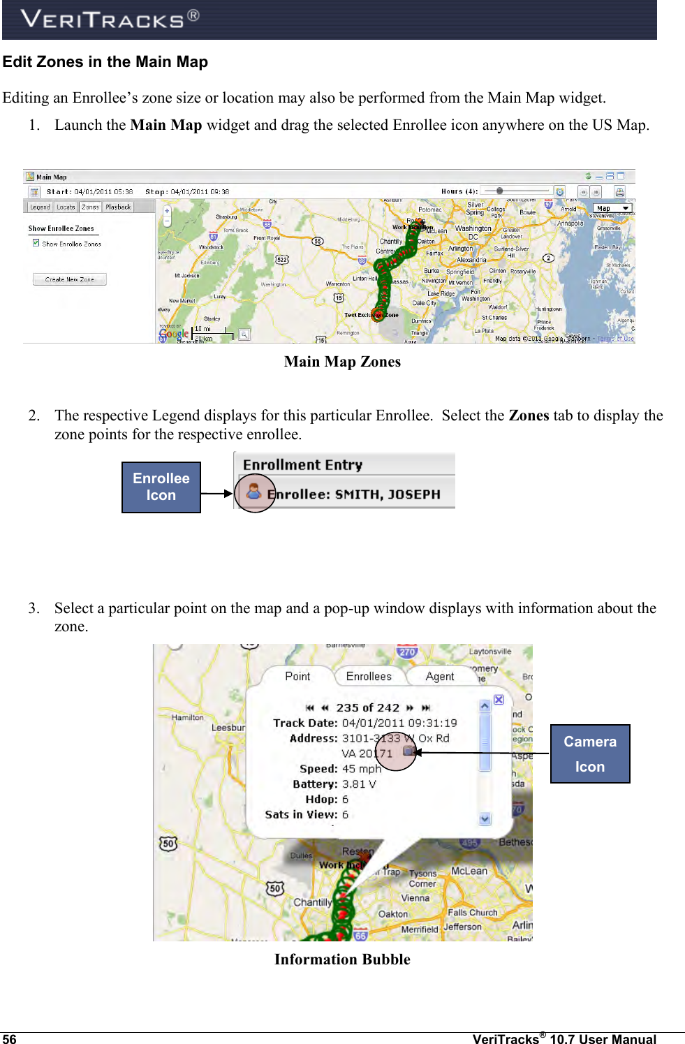  56  VeriTracks® 10.7 User Manual Edit Zones in the Main Map Editing an Enrollee’s zone size or location may also be performed from the Main Map widget.  1. Launch the Main Map widget and drag the selected Enrollee icon anywhere on the US Map.   Main Map Zones  2. The respective Legend displays for this particular Enrollee.  Select the Zones tab to display the zone points for the respective enrollee.       3. Select a particular point on the map and a pop-up window displays with information about the zone.    Information Bubble Enrollee Icon Camera Icon 