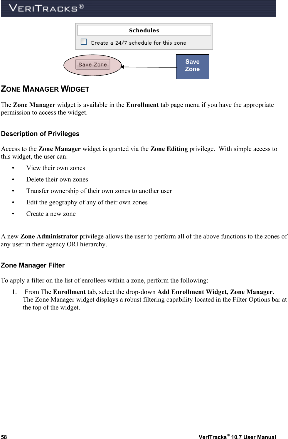  58  VeriTracks® 10.7 User Manual  ZONE MANAGER WIDGET The Zone Manager widget is available in the Enrollment tab page menu if you have the appropriate permission to access the widget. Description of Privileges Access to the Zone Manager widget is granted via the Zone Editing privilege.  With simple access to this widget, the user can: •   View their own zones •   Delete their own zones •   Transfer ownership of their own zones to another user •   Edit the geography of any of their own zones •   Create a new zone  A new Zone Administrator privilege allows the user to perform all of the above functions to the zones of any user in their agency ORI hierarchy. Zone Manager Filter To apply a filter on the list of enrollees within a zone, perform the following: 1.  From The Enrollment tab, select the drop-down Add Enrollment Widget, Zone Manager.  The Zone Manager widget displays a robust filtering capability located in the Filter Options bar at the top of the widget. Save Zone 