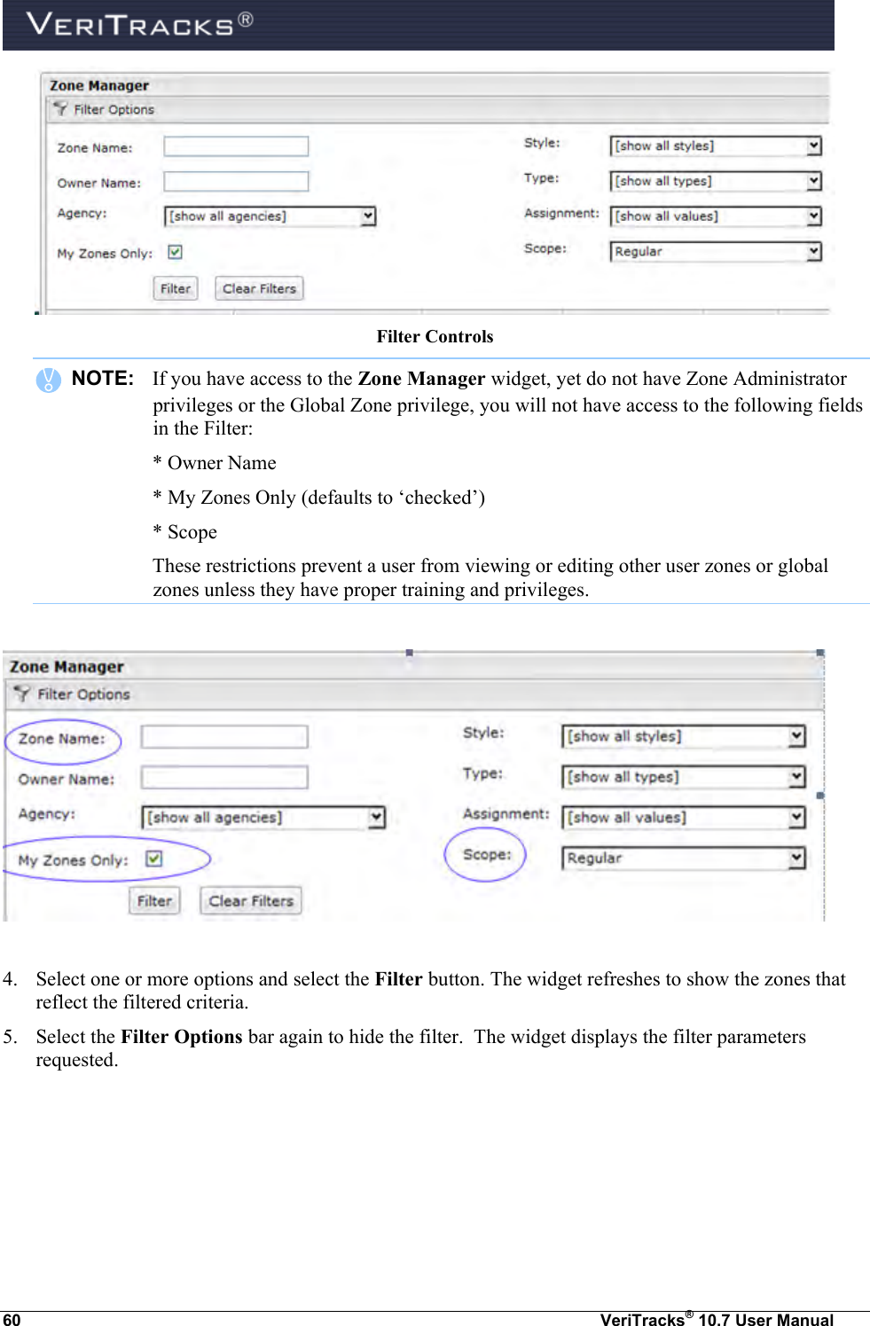  60  VeriTracks® 10.7 User Manual  Filter Controls    NOTE:  If you have access to the Zone Manager widget, yet do not have Zone Administrator privileges or the Global Zone privilege, you will not have access to the following fields in the Filter:   * Owner Name   * My Zones Only (defaults to ‘checked’)   * Scope   These restrictions prevent a user from viewing or editing other user zones or global zones unless they have proper training and privileges.    4. Select one or more options and select the Filter button. The widget refreshes to show the zones that reflect the filtered criteria.  5. Select the Filter Options bar again to hide the filter.  The widget displays the filter parameters requested.  