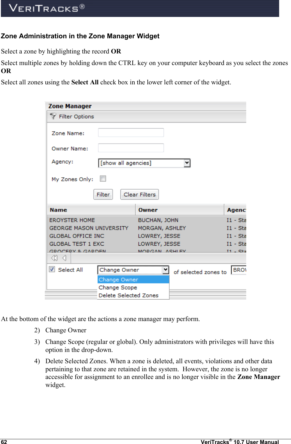  62  VeriTracks® 10.7 User Manual Zone Administration in the Zone Manager Widget Select a zone by highlighting the record OR   Select multiple zones by holding down the CTRL key on your computer keyboard as you select the zones OR   Select all zones using the Select All check box in the lower left corner of the widget.    At the bottom of the widget are the actions a zone manager may perform. 2) Change Owner  3) Change Scope (regular or global). Only administrators with privileges will have this option in the drop-down. 4) Delete Selected Zones. When a zone is deleted, all events, violations and other data pertaining to that zone are retained in the system.  However, the zone is no longer accessible for assignment to an enrollee and is no longer visible in the Zone Manager widget.  