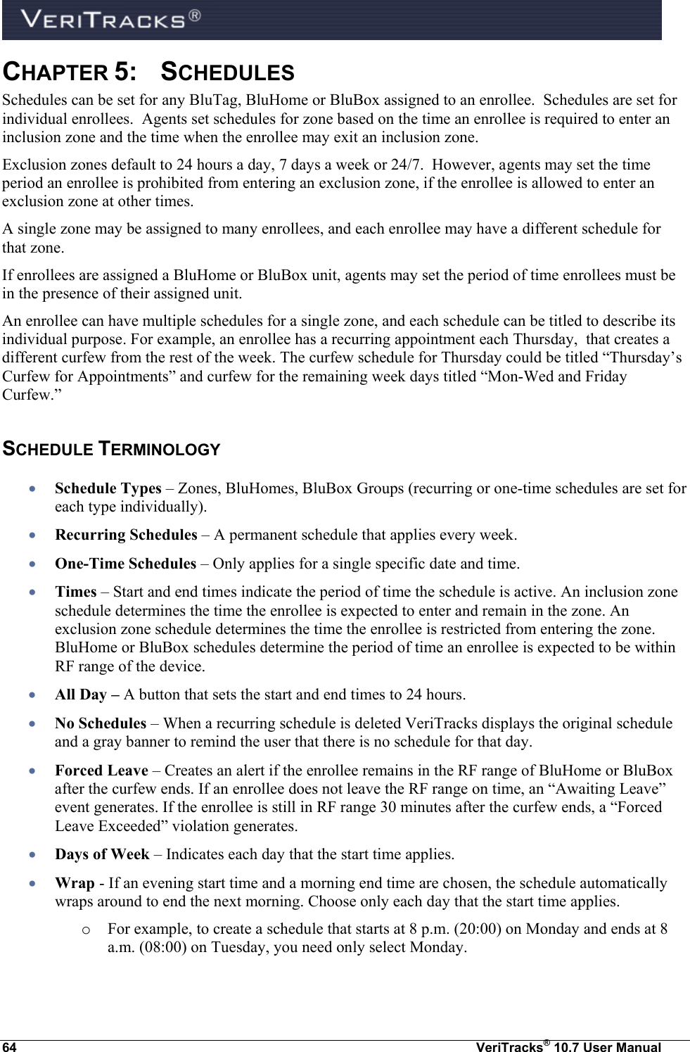  64  VeriTracks® 10.7 User Manual CHAPTER 5:  SCHEDULES  Schedules can be set for any BluTag, BluHome or BluBox assigned to an enrollee.  Schedules are set for individual enrollees.  Agents set schedules for zone based on the time an enrollee is required to enter an inclusion zone and the time when the enrollee may exit an inclusion zone.   Exclusion zones default to 24 hours a day, 7 days a week or 24/7.  However, agents may set the time period an enrollee is prohibited from entering an exclusion zone, if the enrollee is allowed to enter an exclusion zone at other times.   A single zone may be assigned to many enrollees, and each enrollee may have a different schedule for that zone. If enrollees are assigned a BluHome or BluBox unit, agents may set the period of time enrollees must be in the presence of their assigned unit.  An enrollee can have multiple schedules for a single zone, and each schedule can be titled to describe its individual purpose. For example, an enrollee has a recurring appointment each Thursday,  that creates a different curfew from the rest of the week. The curfew schedule for Thursday could be titled “Thursday’s Curfew for Appointments” and curfew for the remaining week days titled “Mon-Wed and Friday Curfew.” SCHEDULE TERMINOLOGY  Schedule Types – Zones, BluHomes, BluBox Groups (recurring or one-time schedules are set for each type individually).  Recurring Schedules – A permanent schedule that applies every week.  One-Time Schedules – Only applies for a single specific date and time.    Times – Start and end times indicate the period of time the schedule is active. An inclusion zone schedule determines the time the enrollee is expected to enter and remain in the zone. An exclusion zone schedule determines the time the enrollee is restricted from entering the zone. BluHome or BluBox schedules determine the period of time an enrollee is expected to be within RF range of the device.  All Day – A button that sets the start and end times to 24 hours.  No Schedules – When a recurring schedule is deleted VeriTracks displays the original schedule and a gray banner to remind the user that there is no schedule for that day.  Forced Leave – Creates an alert if the enrollee remains in the RF range of BluHome or BluBox after the curfew ends. If an enrollee does not leave the RF range on time, an “Awaiting Leave” event generates. If the enrollee is still in RF range 30 minutes after the curfew ends, a “Forced Leave Exceeded” violation generates.  Days of Week – Indicates each day that the start time applies.   Wrap - If an evening start time and a morning end time are chosen, the schedule automatically wraps around to end the next morning. Choose only each day that the start time applies. o For example, to create a schedule that starts at 8 p.m. (20:00) on Monday and ends at 8 a.m. (08:00) on Tuesday, you need only select Monday. 