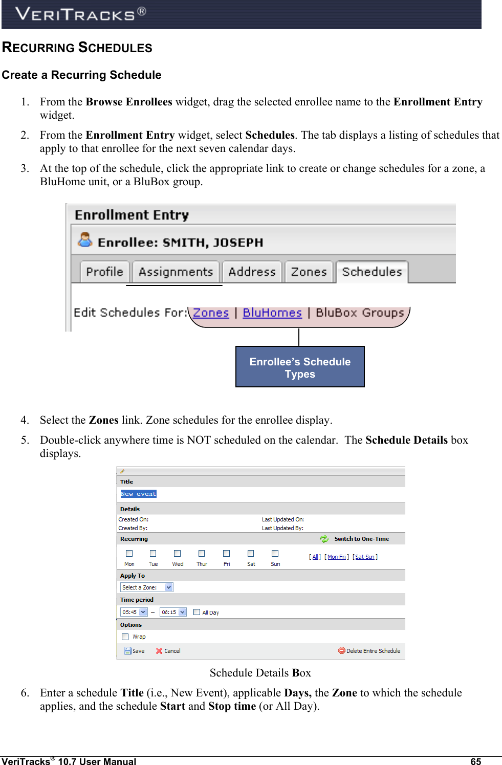  VeriTracks® 10.7 User Manual  65 RECURRING SCHEDULES Create a Recurring Schedule 1. From the Browse Enrollees widget, drag the selected enrollee name to the Enrollment Entry widget. 2. From the Enrollment Entry widget, select Schedules. The tab displays a listing of schedules that apply to that enrollee for the next seven calendar days. 3. At the top of the schedule, click the appropriate link to create or change schedules for a zone, a BluHome unit, or a BluBox group.       4. Select the Zones link. Zone schedules for the enrollee display. 5. Double-click anywhere time is NOT scheduled on the calendar.  The Schedule Details box displays.  Schedule Details Box 6. Enter a schedule Title (i.e., New Event), applicable Days, the Zone to which the schedule applies, and the schedule Start and Stop time (or All Day). Enrollee’s Schedule Types  