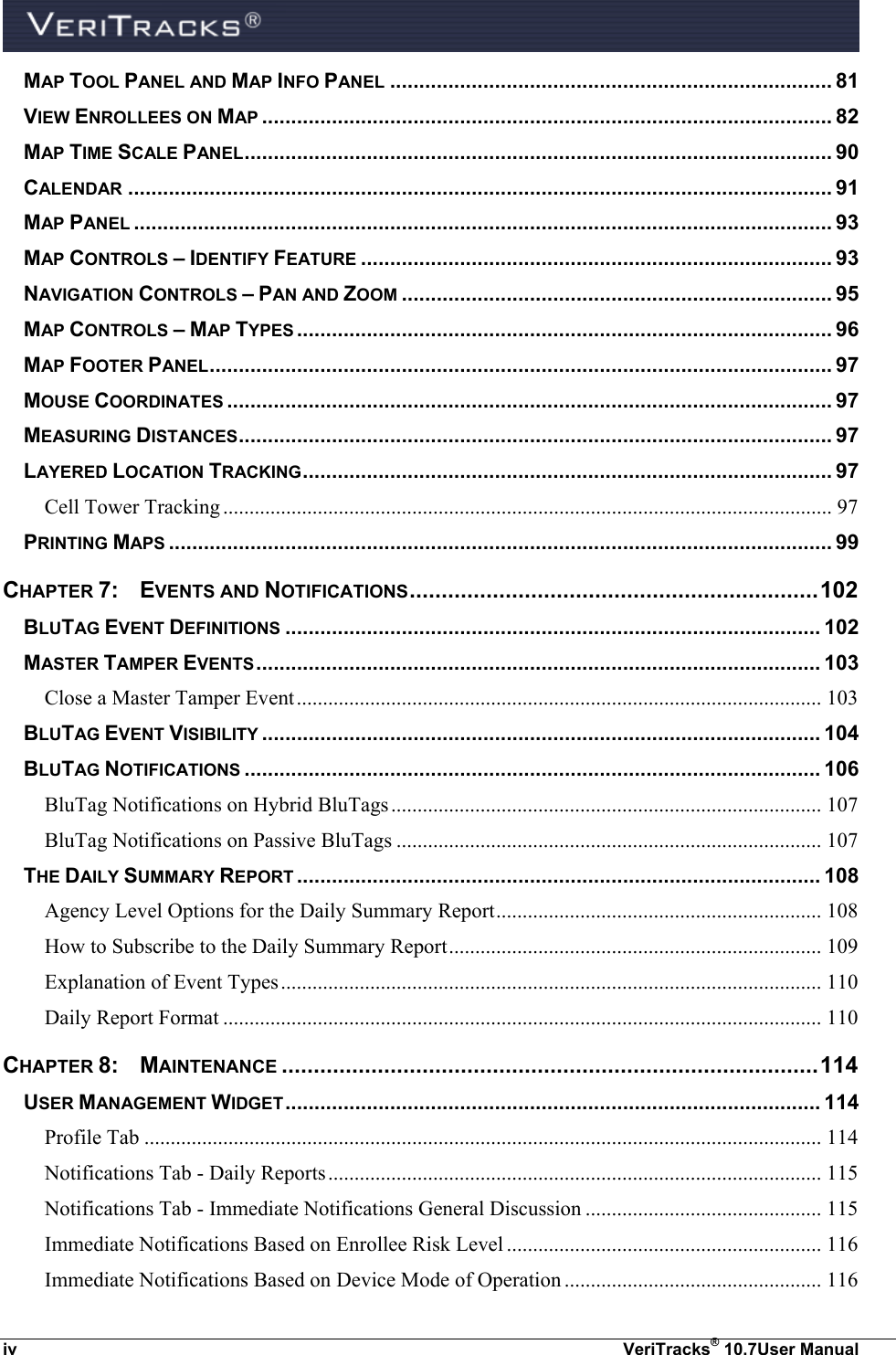  iv  VeriTracks® 10.7User Manual MAP TOOL PANEL AND MAP INFO PANEL ............................................................................ 81 VIEW ENROLLEES ON MAP .................................................................................................. 82 MAP TIME SCALE PANEL ..................................................................................................... 90 CALENDAR ......................................................................................................................... 91 MAP PANEL ........................................................................................................................ 93 MAP CONTROLS – IDENTIFY FEATURE ................................................................................. 93 NAVIGATION CONTROLS – PAN AND ZOOM .......................................................................... 95 MAP CONTROLS – MAP TYPES ............................................................................................ 96 MAP FOOTER PANEL ........................................................................................................... 97 MOUSE COORDINATES ........................................................................................................ 97 MEASURING DISTANCES ...................................................................................................... 97 LAYERED LOCATION TRACKING ........................................................................................... 97 Cell Tower Tracking .................................................................................................................... 97 PRINTING MAPS .................................................................................................................. 99 CHAPTER 7:  EVENTS AND NOTIFICATIONS ................................................................ 102 BLUTAG EVENT DEFINITIONS ............................................................................................ 102 MASTER TAMPER EVENTS ................................................................................................. 103 Close a Master Tamper Event .................................................................................................... 103 BLUTAG EVENT VISIBILITY ................................................................................................ 104 BLUTAG NOTIFICATIONS ................................................................................................... 106 BluTag Notifications on Hybrid BluTags .................................................................................. 107 BluTag Notifications on Passive BluTags ................................................................................. 107 THE DAILY SUMMARY REPORT .......................................................................................... 108 Agency Level Options for the Daily Summary Report .............................................................. 108 How to Subscribe to the Daily Summary Report ....................................................................... 109 Explanation of Event Types ....................................................................................................... 110 Daily Report Format .................................................................................................................. 110 CHAPTER 8:  MAINTENANCE .................................................................................... 114 USER MANAGEMENT WIDGET ............................................................................................ 114 Profile Tab ................................................................................................................................. 114 Notifications Tab - Daily Reports .............................................................................................. 115 Notifications Tab - Immediate Notifications General Discussion ............................................. 115 Immediate Notifications Based on Enrollee Risk Level ............................................................ 116 Immediate Notifications Based on Device Mode of Operation ................................................. 116 