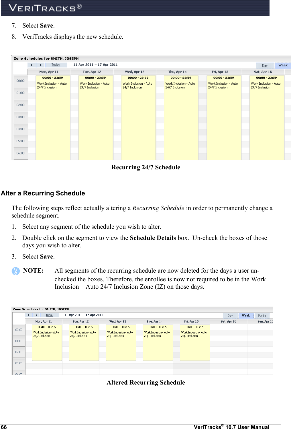  66  VeriTracks® 10.7 User Manual 7. Select Save. 8. VeriTracks displays the new schedule.   Recurring 24/7 Schedule  Alter a Recurring Schedule The following steps reflect actually altering a Recurring Schedule in order to permanently change a schedule segment.  1. Select any segment of the schedule you wish to alter. 2. Double click on the segment to view the Schedule Details box.  Un-check the boxes of those days you wish to alter. 3. Select Save.      NOTE:  All segments of the recurring schedule are now deleted for the days a user un-checked the boxes. Therefore, the enrollee is now not required to be in the Work Inclusion – Auto 24/7 Inclusion Zone (IZ) on those days.    Altered Recurring Schedule  