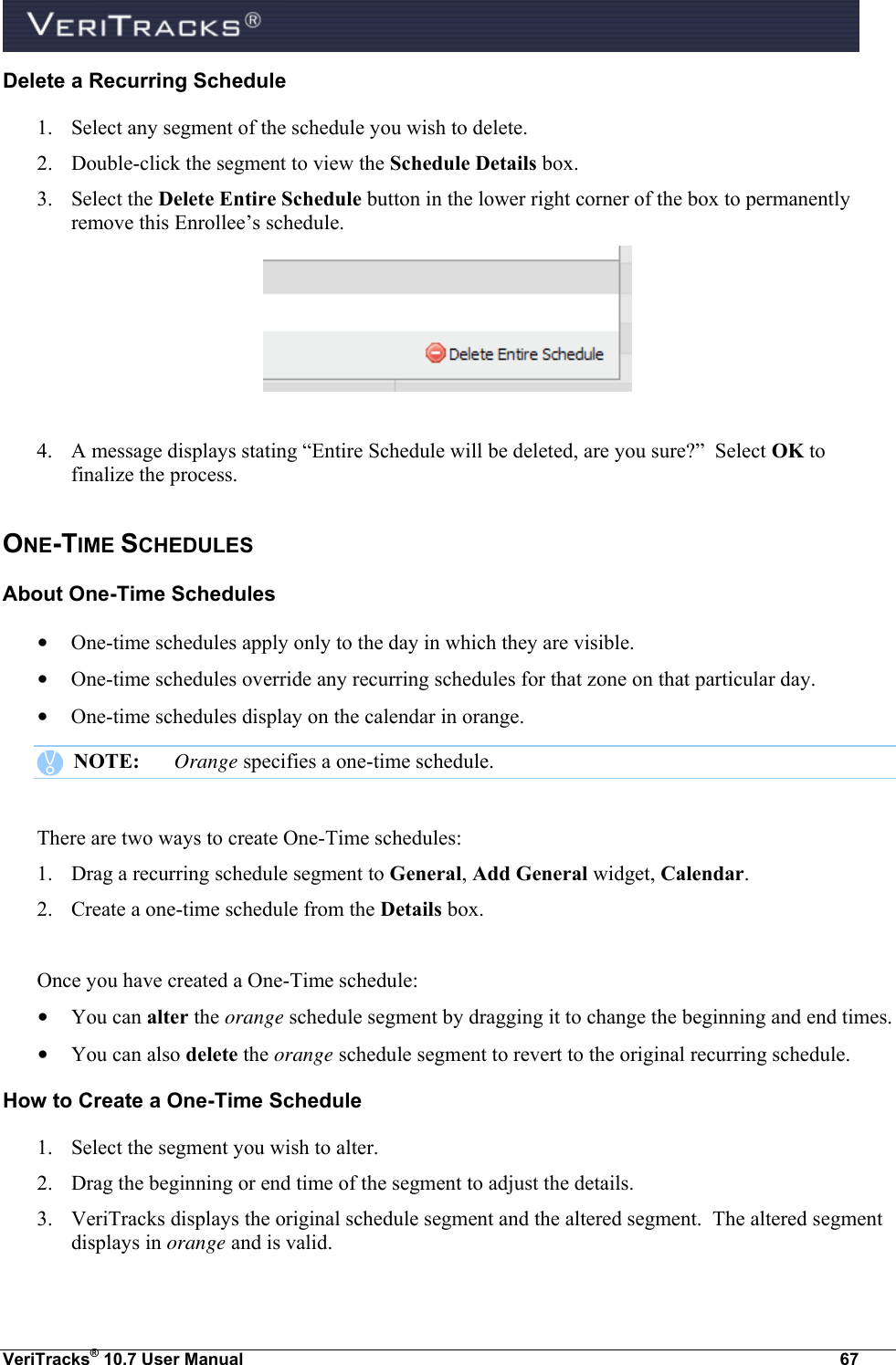  VeriTracks® 10.7 User Manual  67 Delete a Recurring Schedule 1. Select any segment of the schedule you wish to delete. 2. Double-click the segment to view the Schedule Details box.  3. Select the Delete Entire Schedule button in the lower right corner of the box to permanently remove this Enrollee’s schedule.   4. A message displays stating “Entire Schedule will be deleted, are you sure?”  Select OK to finalize the process. ONE-TIME SCHEDULES About One-Time Schedules • One-time schedules apply only to the day in which they are visible. • One-time schedules override any recurring schedules for that zone on that particular day. • One-time schedules display on the calendar in orange.    NOTE:  Orange specifies a one-time schedule.    There are two ways to create One-Time schedules: 1. Drag a recurring schedule segment to General, Add General widget, Calendar. 2. Create a one-time schedule from the Details box.  Once you have created a One-Time schedule: • You can alter the orange schedule segment by dragging it to change the beginning and end times. • You can also delete the orange schedule segment to revert to the original recurring schedule. How to Create a One-Time Schedule  1. Select the segment you wish to alter. 2. Drag the beginning or end time of the segment to adjust the details. 3. VeriTracks displays the original schedule segment and the altered segment.  The altered segment displays in orange and is valid. 