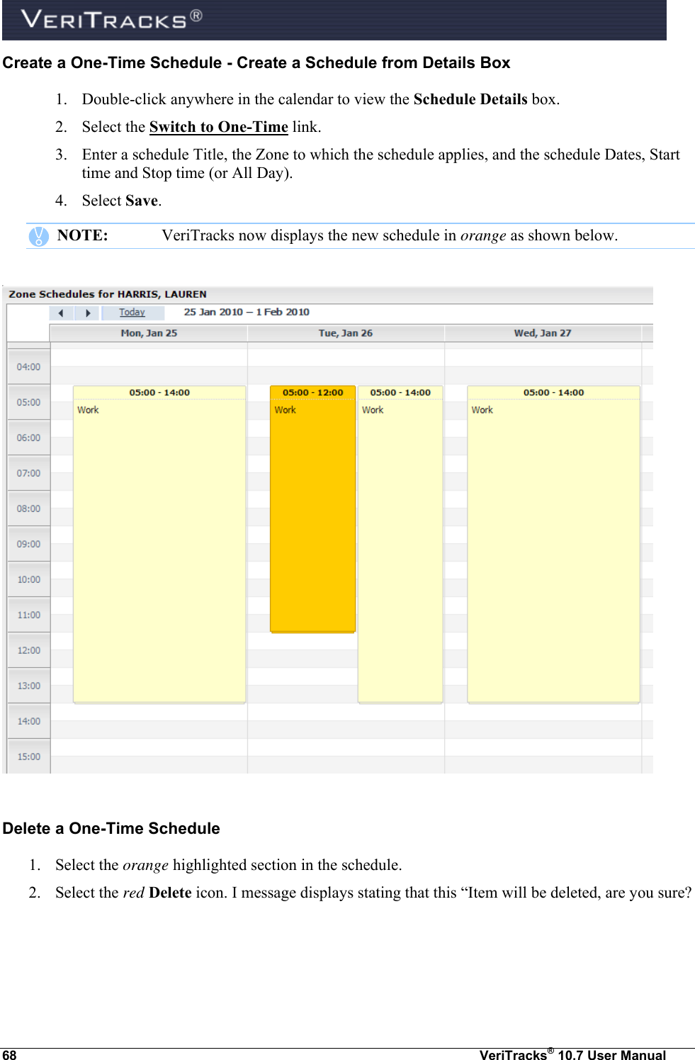  68  VeriTracks® 10.7 User Manual Create a One-Time Schedule - Create a Schedule from Details Box 1. Double-click anywhere in the calendar to view the Schedule Details box. 2. Select the Switch to One-Time link. 3. Enter a schedule Title, the Zone to which the schedule applies, and the schedule Dates, Start time and Stop time (or All Day). 4. Select Save.    NOTE:  VeriTracks now displays the new schedule in orange as shown below.    Delete a One-Time Schedule 1. Select the orange highlighted section in the schedule.  2. Select the red Delete icon. I message displays stating that this “Item will be deleted, are you sure?  