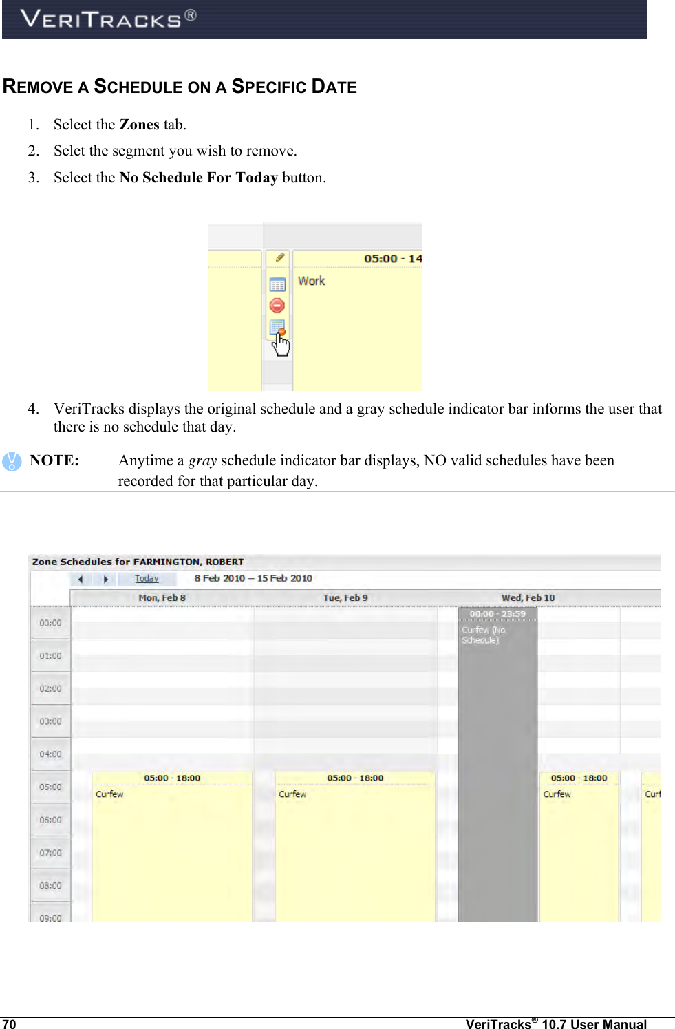  70  VeriTracks® 10.7 User Manual REMOVE A SCHEDULE ON A SPECIFIC DATE 1. Select the Zones tab.  2. Selet the segment you wish to remove. 3. Select the No Schedule For Today button.    4. VeriTracks displays the original schedule and a gray schedule indicator bar informs the user that there is no schedule that day.    NOTE:  Anytime a gray schedule indicator bar displays, NO valid schedules have been recorded for that particular day.     