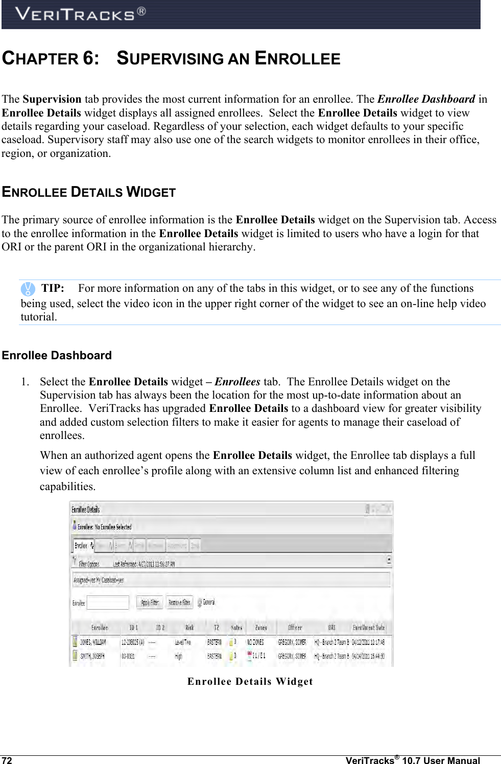  72  VeriTracks® 10.7 User Manual CHAPTER 6:   SUPERVISING AN ENROLLEE The Supervision tab provides the most current information for an enrollee. The Enrollee Dashboard in Enrollee Details widget displays all assigned enrollees.  Select the Enrollee Details widget to view details regarding your caseload. Regardless of your selection, each widget defaults to your specific caseload. Supervisory staff may also use one of the search widgets to monitor enrollees in their office, region, or organization. ENROLLEE DETAILS WIDGET The primary source of enrollee information is the Enrollee Details widget on the Supervision tab. Access to the enrollee information in the Enrollee Details widget is limited to users who have a login for that ORI or the parent ORI in the organizational hierarchy.       TIP:  For more information on any of the tabs in this widget, or to see any of the functions being used, select the video icon in the upper right corner of the widget to see an on-line help video tutorial. Enrollee Dashboard 1. Select the Enrollee Details widget – Enrollees tab.  The Enrollee Details widget on the Supervision tab has always been the location for the most up-to-date information about an Enrollee.  VeriTracks has upgraded Enrollee Details to a dashboard view for greater visibility and added custom selection filters to make it easier for agents to manage their caseload of enrollees. When an authorized agent opens the Enrollee Details widget, the Enrollee tab displays a full view of each enrollee’s profile along with an extensive column list and enhanced filtering capabilities.   Enrollee Details Widget   