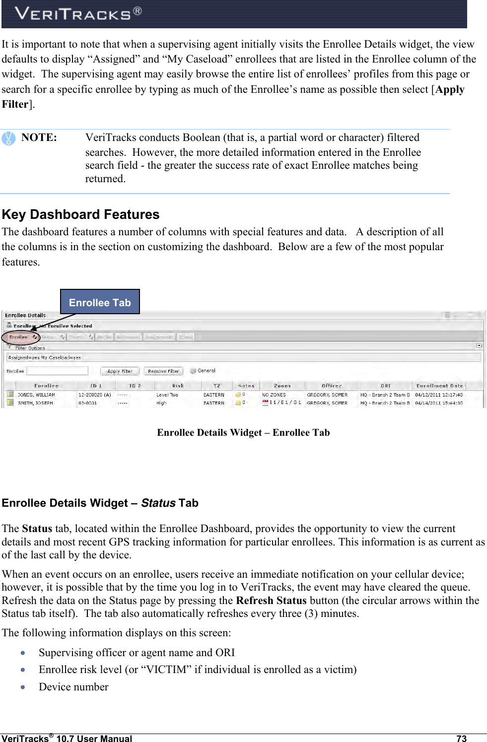  VeriTracks® 10.7 User Manual  73 It is important to note that when a supervising agent initially visits the Enrollee Details widget, the view defaults to display “Assigned” and “My Caseload” enrollees that are listed in the Enrollee column of the widget.  The supervising agent may easily browse the entire list of enrollees’ profiles from this page or search for a specific enrollee by typing as much of the Enrollee’s name as possible then select [Apply Filter].    NOTE:   VeriTracks conducts Boolean (that is, a partial word or character) filtered searches.  However, the more detailed information entered in the Enrollee search field - the greater the success rate of exact Enrollee matches being returned.    Key Dashboard Features The dashboard features a number of columns with special features and data.   A description of all the columns is in the section on customizing the dashboard.  Below are a few of the most popular features.     Enrollee Details Widget – Enrollee Tab   Enrollee Details Widget – Status Tab The Status tab, located within the Enrollee Dashboard, provides the opportunity to view the current details and most recent GPS tracking information for particular enrollees. This information is as current as of the last call by the device.  When an event occurs on an enrollee, users receive an immediate notification on your cellular device; however, it is possible that by the time you log in to VeriTracks, the event may have cleared the queue. Refresh the data on the Status page by pressing the Refresh Status button (the circular arrows within the Status tab itself).  The tab also automatically refreshes every three (3) minutes. The following information displays on this screen:  Supervising officer or agent name and ORI  Enrollee risk level (or “VICTIM” if individual is enrolled as a victim)  Device number Enrollee Tab 