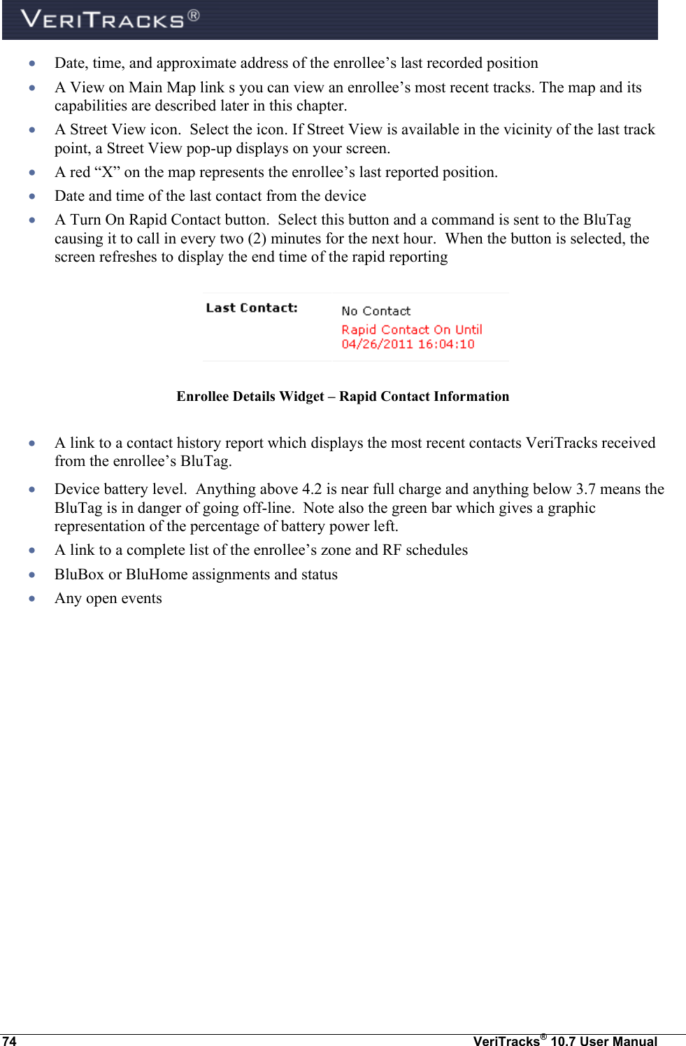  74  VeriTracks® 10.7 User Manual  Date, time, and approximate address of the enrollee’s last recorded position  A View on Main Map link s you can view an enrollee’s most recent tracks. The map and its capabilities are described later in this chapter.   A Street View icon.  Select the icon. If Street View is available in the vicinity of the last track point, a Street View pop-up displays on your screen.  A red “X” on the map represents the enrollee’s last reported position.   Date and time of the last contact from the device  A Turn On Rapid Contact button.  Select this button and a command is sent to the BluTag causing it to call in every two (2) minutes for the next hour.  When the button is selected, the screen refreshes to display the end time of the rapid reporting   Enrollee Details Widget – Rapid Contact Information   A link to a contact history report which displays the most recent contacts VeriTracks received from the enrollee’s BluTag.   Device battery level.  Anything above 4.2 is near full charge and anything below 3.7 means the BluTag is in danger of going off-line.  Note also the green bar which gives a graphic representation of the percentage of battery power left.  A link to a complete list of the enrollee’s zone and RF schedules  BluBox or BluHome assignments and status  Any open events 