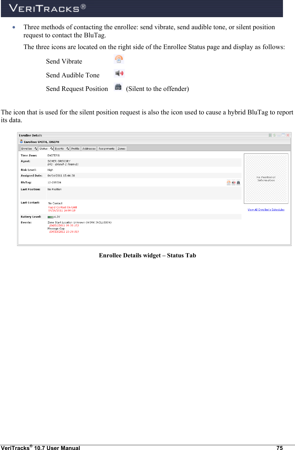  VeriTracks® 10.7 User Manual  75  Three methods of contacting the enrollee: send vibrate, send audible tone, or silent position request to contact the BluTag.  The three icons are located on the right side of the Enrollee Status page and display as follows: Send Vibrate     Send Audible Tone   Send Request Position    (Silent to the offender)  The icon that is used for the silent position request is also the icon used to cause a hybrid BluTag to report its data.      Enrollee Details widget – Status Tab   