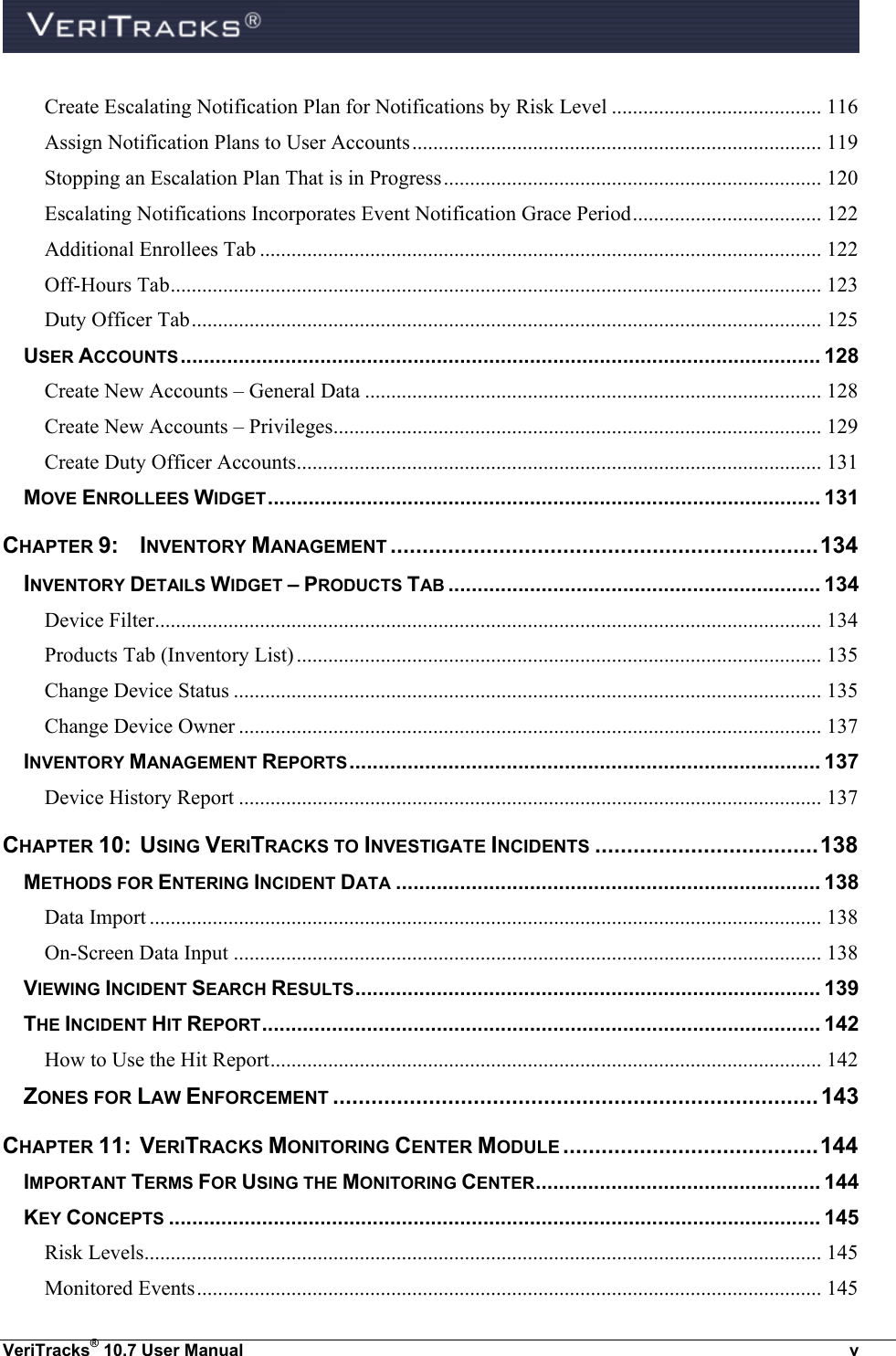  VeriTracks® 10.7 User Manual  v Create Escalating Notification Plan for Notifications by Risk Level ........................................ 116 Assign Notification Plans to User Accounts .............................................................................. 119 Stopping an Escalation Plan That is in Progress ........................................................................ 120 Escalating Notifications Incorporates Event Notification Grace Period .................................... 122 Additional Enrollees Tab ........................................................................................................... 122 Off-Hours Tab ............................................................................................................................ 123 Duty Officer Tab ........................................................................................................................ 125 USER ACCOUNTS .............................................................................................................. 128 Create New Accounts – General Data ....................................................................................... 128 Create New Accounts – Privileges ............................................................................................. 129 Create Duty Officer Accounts.................................................................................................... 131 MOVE ENROLLEES WIDGET ............................................................................................... 131 CHAPTER 9:  INVENTORY MANAGEMENT ................................................................... 134 INVENTORY DETAILS WIDGET – PRODUCTS TAB ................................................................ 134 Device Filter ............................................................................................................................... 134 Products Tab (Inventory List) .................................................................................................... 135 Change Device Status ................................................................................................................ 135 Change Device Owner ............................................................................................................... 137 INVENTORY MANAGEMENT REPORTS ................................................................................. 137 Device History Report ............................................................................................................... 137 CHAPTER 10:  USING VERITRACKS TO INVESTIGATE INCIDENTS ................................... 138 METHODS FOR ENTERING INCIDENT DATA ......................................................................... 138 Data Import ................................................................................................................................ 138 On-Screen Data Input ................................................................................................................ 138 VIEWING INCIDENT SEARCH RESULTS ................................................................................ 139 THE INCIDENT HIT REPORT ................................................................................................ 142 How to Use the Hit Report ......................................................................................................... 142 ZONES FOR LAW ENFORCEMENT ............................................................................ 143 CHAPTER 11:  VERITRACKS MONITORING CENTER MODULE ........................................ 144 IMPORTANT TERMS FOR USING THE MONITORING CENTER ................................................. 144 KEY CONCEPTS ................................................................................................................ 145 Risk Levels................................................................................................................................. 145 Monitored Events ....................................................................................................................... 145 