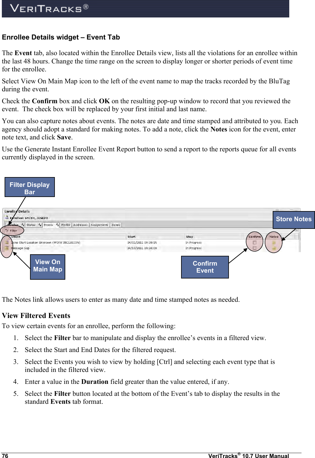  76  VeriTracks® 10.7 User Manual Enrollee Details widget – Event Tab The Event tab, also located within the Enrollee Details view, lists all the violations for an enrollee within the last 48 hours. Change the time range on the screen to display longer or shorter periods of event time for the enrollee.  Select View On Main Map icon to the left of the event name to map the tracks recorded by the BluTag during the event. Check the Confirm box and click OK on the resulting pop-up window to record that you reviewed the event.  The check box will be replaced by your first initial and last name. You can also capture notes about events. The notes are date and time stamped and attributed to you. Each agency should adopt a standard for making notes. To add a note, click the Notes icon for the event, enter note text, and click Save.  Use the Generate Instant Enrollee Event Report button to send a report to the reports queue for all events currently displayed in the screen.        The Notes link allows users to enter as many date and time stamped notes as needed.   View Filtered Events To view certain events for an enrollee, perform the following: 1. Select the Filter bar to manipulate and display the enrollee’s events in a filtered view.  2. Select the Start and End Dates for the filtered request. 3. Select the Events you wish to view by holding [Ctrl] and selecting each event type that is included in the filtered view.   4. Enter a value in the Duration field greater than the value entered, if any.   5. Select the Filter button located at the bottom of the Event’s tab to display the results in the standard Events tab format.  Filter Display Bar View On Main Map  Store Notes Confirm Event 