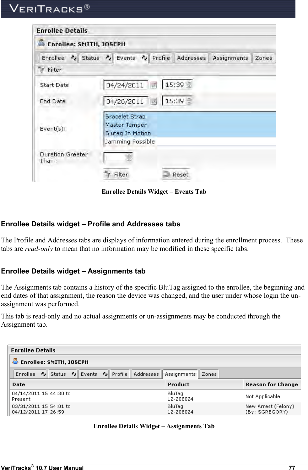  VeriTracks® 10.7 User Manual  77  Enrollee Details Widget – Events Tab  Enrollee Details widget – Profile and Addresses tabs The Profile and Addresses tabs are displays of information entered during the enrollment process.  These tabs are read-only to mean that no information may be modified in these specific tabs. Enrollee Details widget – Assignments tab The Assignments tab contains a history of the specific BluTag assigned to the enrollee, the beginning and end dates of that assignment, the reason the device was changed, and the user under whose login the un-assignment was performed. This tab is read-only and no actual assignments or un-assignments may be conducted through the Assignment tab.     Enrollee Details Widget – Assignments Tab  