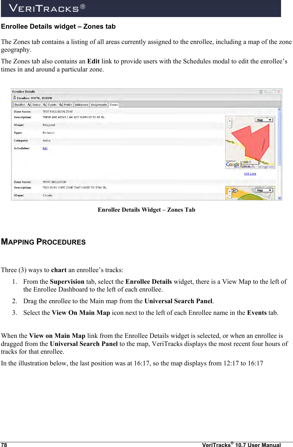  78  VeriTracks® 10.7 User Manual Enrollee Details widget – Zones tab The Zones tab contains a listing of all areas currently assigned to the enrollee, including a map of the zone geography. The Zones tab also contains an Edit link to provide users with the Schedules modal to edit the enrollee’s times in and around a particular zone.   Enrollee Details Widget – Zones Tab  MAPPING PROCEDURES   Three (3) ways to chart an enrollee’s tracks: 1. From the Supervision tab, select the Enrollee Details widget, there is a View Map to the left of the Enrollee Dashboard to the left of each enrollee. 2. Drag the enrollee to the Main map from the Universal Search Panel.  3. Select the View On Main Map icon next to the left of each Enrollee name in the Events tab.  When the View on Main Map link from the Enrollee Details widget is selected, or when an enrollee is dragged from the Universal Search Panel to the map, VeriTracks displays the most recent four hours of tracks for that enrollee. In the illustration below, the last position was at 16:17, so the map displays from 12:17 to 16:17 