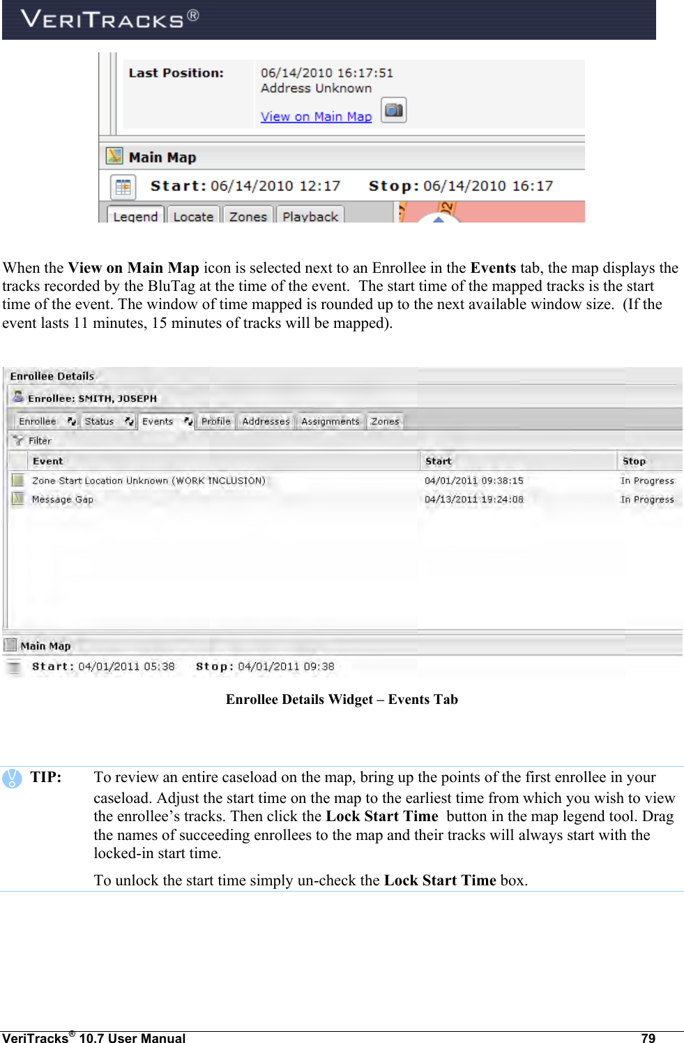  VeriTracks® 10.7 User Manual  79   When the View on Main Map icon is selected next to an Enrollee in the Events tab, the map displays the tracks recorded by the BluTag at the time of the event.  The start time of the mapped tracks is the start time of the event. The window of time mapped is rounded up to the next available window size.  (If the event lasts 11 minutes, 15 minutes of tracks will be mapped).   Enrollee Details Widget – Events Tab      TIP:  To review an entire caseload on the map, bring up the points of the first enrollee in your caseload. Adjust the start time on the map to the earliest time from which you wish to view the enrollee’s tracks. Then click the Lock Start Time  button in the map legend tool. Drag the names of succeeding enrollees to the map and their tracks will always start with the locked-in start time.   To unlock the start time simply un-check the Lock Start Time box.  