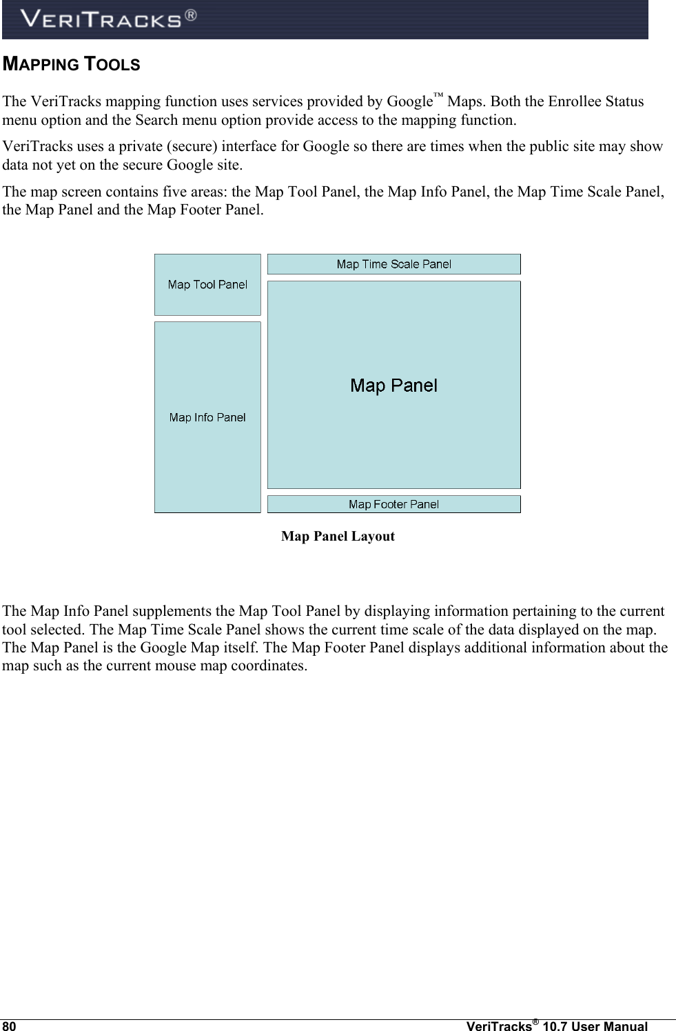  80  VeriTracks® 10.7 User Manual MAPPING TOOLS The VeriTracks mapping function uses services provided by Google™ Maps. Both the Enrollee Status menu option and the Search menu option provide access to the mapping function. VeriTracks uses a private (secure) interface for Google so there are times when the public site may show data not yet on the secure Google site.  The map screen contains five areas: the Map Tool Panel, the Map Info Panel, the Map Time Scale Panel, the Map Panel and the Map Footer Panel.   Map Panel Layout   The Map Info Panel supplements the Map Tool Panel by displaying information pertaining to the current tool selected. The Map Time Scale Panel shows the current time scale of the data displayed on the map. The Map Panel is the Google Map itself. The Map Footer Panel displays additional information about the map such as the current mouse map coordinates. 