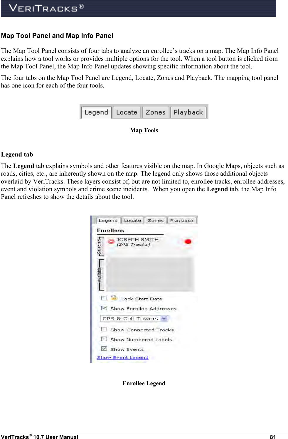  VeriTracks® 10.7 User Manual  81 Map Tool Panel and Map Info Panel The Map Tool Panel consists of four tabs to analyze an enrollee’s tracks on a map. The Map Info Panel explains how a tool works or provides multiple options for the tool. When a tool button is clicked from the Map Tool Panel, the Map Info Panel updates showing specific information about the tool.   The four tabs on the Map Tool Panel are Legend, Locate, Zones and Playback. The mapping tool panel has one icon for each of the four tools.   Map Tools  Legend tab The Legend tab explains symbols and other features visible on the map. In Google Maps, objects such as roads, cities, etc., are inherently shown on the map. The legend only shows those additional objects overlaid by VeriTracks. These layers consist of, but are not limited to, enrollee tracks, enrollee addresses, event and violation symbols and crime scene incidents.  When you open the Legend tab, the Map Info Panel refreshes to show the details about the tool.    Enrollee Legend 