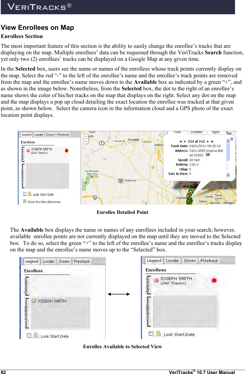  82  VeriTracks® 10.7 User Manual View Enrollees on Map Enrollees Section The most important feature of this section is the ability to easily change the enrollee’s tracks that are displaying on the map. Multiple enrollees’ data can be requested through the VeriTracks Search function, yet only two (2) enrollees’ tracks can be displayed on a Google Map at any given time. In the Selected box, users see the name or names of the enrollees whose track points currently display on the map. Select the red “-” to the left of the enrollee’s name and the enrollee’s track points are removed from the map and the enrollee’s name moves down to the Available box as indicated by a green “+”, and as shown in the image below. Nonetheless, from the Selected box, the dot to the right of an enrollee’s name shows the color of his/her tracks on the map that displays on the right. Select any dot on the map and the map displays a pop up cloud detailing the exact location the enrollee was tracked at that given point, as shown below.  Select the camera icon in the information cloud and a GPS photo of the exact location point displays.   Enrollee Detailed Point  The Available box displays the name or names of any enrollees included in your search; however,  available  enrollee points are not currently displayed on the map until they are moved to the Selected box.  To do so, select the green “+” to the left of the enrollee’s name and the enrollee’s tracks display on the map and the enrollee’s name moves up to the “Selected” box.        Enrollee Available to Selected View 