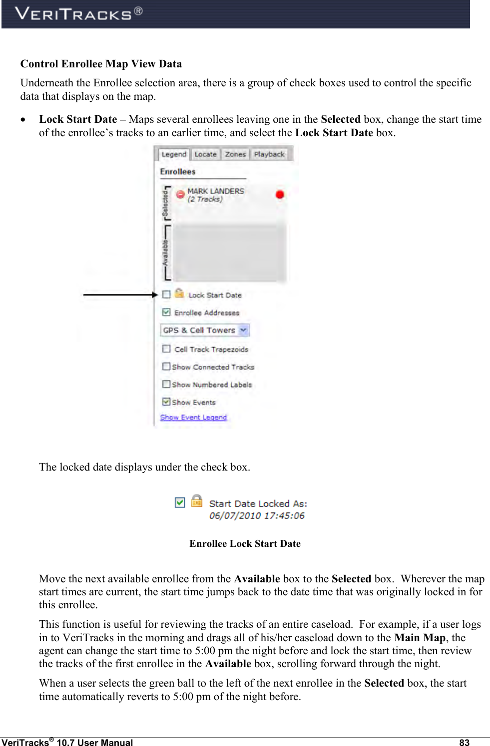  VeriTracks® 10.7 User Manual  83  Control Enrollee Map View Data Underneath the Enrollee selection area, there is a group of check boxes used to control the specific data that displays on the map.  Lock Start Date – Maps several enrollees leaving one in the Selected box, change the start time of the enrollee’s tracks to an earlier time, and select the Lock Start Date box.     The locked date displays under the check box.    Enrollee Lock Start Date  Move the next available enrollee from the Available box to the Selected box.  Wherever the map start times are current, the start time jumps back to the date time that was originally locked in for this enrollee. This function is useful for reviewing the tracks of an entire caseload.  For example, if a user logs in to VeriTracks in the morning and drags all of his/her caseload down to the Main Map, the agent can change the start time to 5:00 pm the night before and lock the start time, then review the tracks of the first enrollee in the Available box, scrolling forward through the night. When a user selects the green ball to the left of the next enrollee in the Selected box, the start time automatically reverts to 5:00 pm of the night before. 