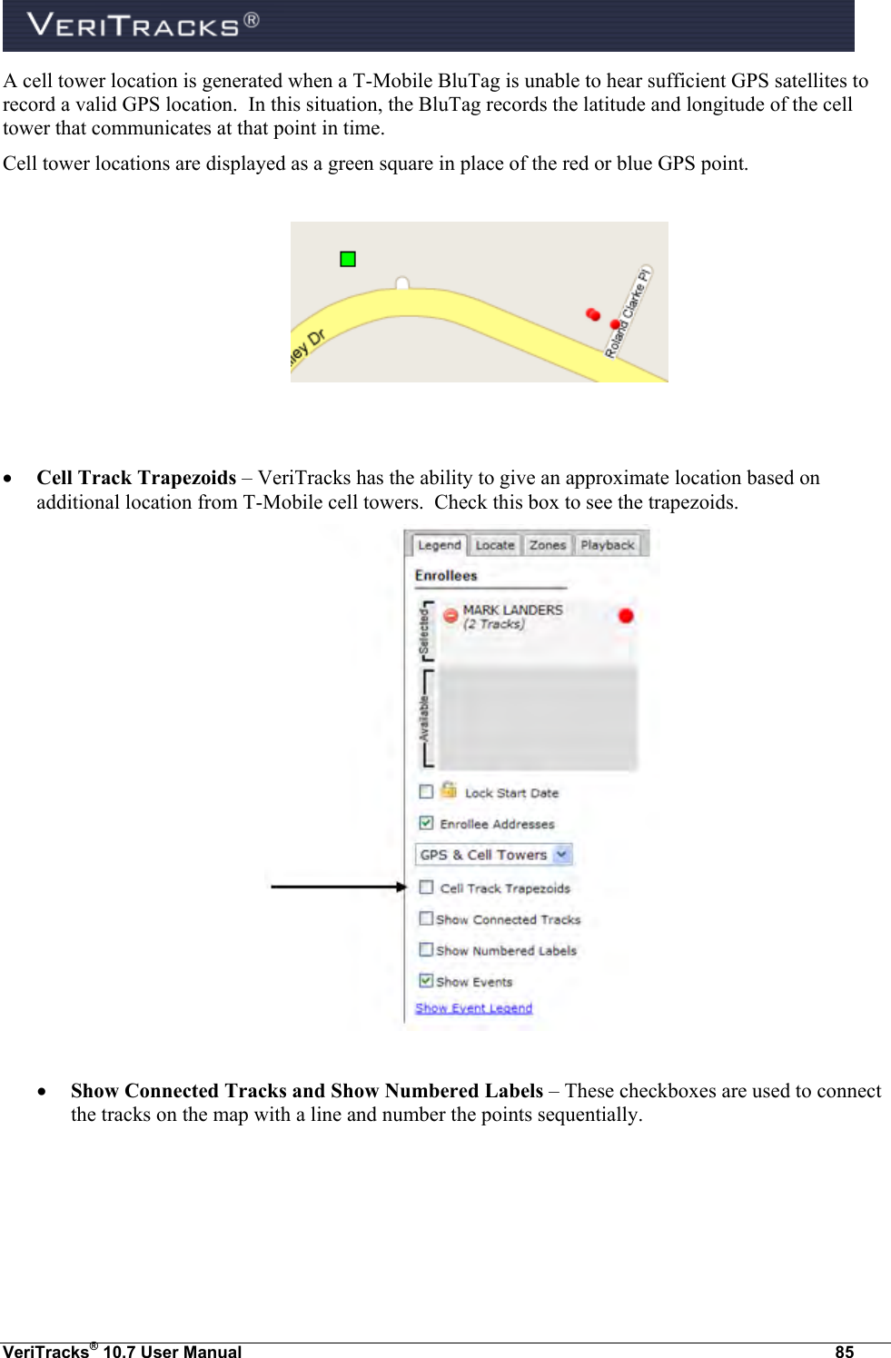  VeriTracks® 10.7 User Manual  85 A cell tower location is generated when a T-Mobile BluTag is unable to hear sufficient GPS satellites to record a valid GPS location.  In this situation, the BluTag records the latitude and longitude of the cell tower that communicates at that point in time.   Cell tower locations are displayed as a green square in place of the red or blue GPS point.      Cell Track Trapezoids – VeriTracks has the ability to give an approximate location based on additional location from T-Mobile cell towers.  Check this box to see the trapezoids.    Show Connected Tracks and Show Numbered Labels – These checkboxes are used to connect the tracks on the map with a line and number the points sequentially. 