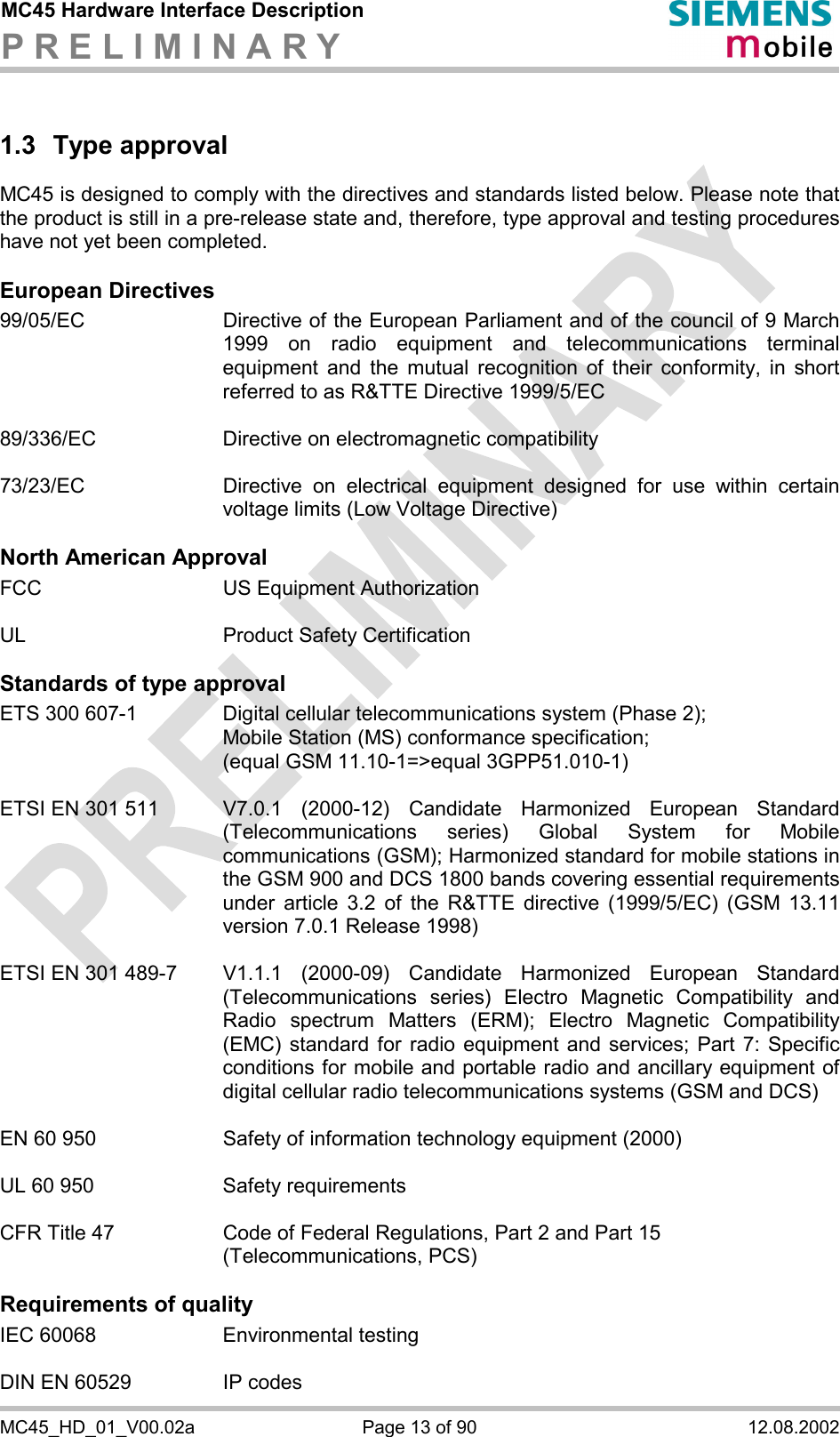 MC45 Hardware Interface Description P R E L I M I N A R Y      MC45_HD_01_V00.02a  Page 13 of 90  12.08.2002 1.3 Type approval MC45 is designed to comply with the directives and standards listed below. Please note that the product is still in a pre-release state and, therefore, type approval and testing procedures have not yet been completed.  European Directives 99/05/EC  Directive of the European Parliament and of the council of 9 March 1999 on radio equipment and telecommunications terminal equipment and the mutual recognition of their conformity, in short referred to as R&amp;TTE Directive 1999/5/EC  89/336/EC  Directive on electromagnetic compatibility  73/23/EC  Directive on electrical equipment designed for use within certain voltage limits (Low Voltage Directive)  North American Approval FCC    US Equipment Authorization  UL    Product Safety Certification  Standards of type approval ETS 300 607-1  Digital cellular telecommunications system (Phase 2);  Mobile Station (MS) conformance specification;  (equal GSM 11.10-1=&gt;equal 3GPP51.010-1)  ETSI EN 301 511  V7.0.1  (2000-12)  Candidate  Harmonized  European  Standard (Telecommunications series) Global System for Mobile communications (GSM); Harmonized standard for mobile stations in the GSM 900 and DCS 1800 bands covering essential requirements under article 3.2 of the R&amp;TTE directive (1999/5/EC) (GSM 13.11 version 7.0.1 Release 1998)   ETSI EN 301 489-7   V1.1.1  (2000-09)  Candidate  Harmonized  European  Standard (Telecommunications series) Electro Magnetic Compatibility and Radio spectrum Matters (ERM); Electro Magnetic Compatibility (EMC) standard for radio equipment and services; Part 7: Specific conditions for mobile and portable radio and ancillary equipment of digital cellular radio telecommunications systems (GSM and DCS)   EN 60 950  Safety of information technology equipment (2000)  UL 60 950  Safety requirements  CFR Title 47  Code of Federal Regulations, Part 2 and Part 15 (Telecommunications, PCS)  Requirements of quality IEC 60068  Environmental testing  DIN EN 60529  IP codes 