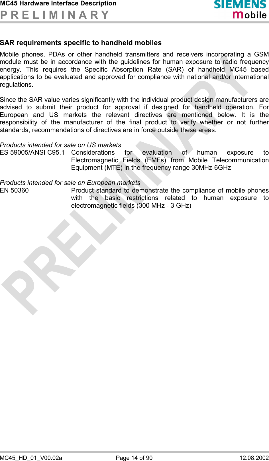 MC45 Hardware Interface Description P R E L I M I N A R Y      MC45_HD_01_V00.02a  Page 14 of 90  12.08.2002  SAR requirements specific to handheld mobiles Mobile phones, PDAs or other handheld transmitters and receivers incorporating a GSM module must be in accordance with the guidelines for human exposure to radio frequency energy. This requires the Specific Absorption Rate (SAR) of handheld MC45 based applications to be evaluated and approved for compliance with national and/or international regulations.   Since the SAR value varies significantly with the individual product design manufacturers are advised to submit their product for approval if designed for handheld operation. For European and US markets the relevant directives are mentioned below. It is the responsibility of the manufacturer of the final product to verify whether or not further standards, recommendations of directives are in force outside these areas.   Products intended for sale on US markets ES 59005/ANSI C95.1 Considerations for evaluation of human exposure to Electromagnetic Fields (EMFs) from Mobile Telecommunication Equipment (MTE) in the frequency range 30MHz-6GHz   Products intended for sale on European markets EN 50360  Product standard to demonstrate the compliance of mobile phones with the basic restrictions related to human exposure to electromagnetic fields (300 MHz - 3 GHz)     