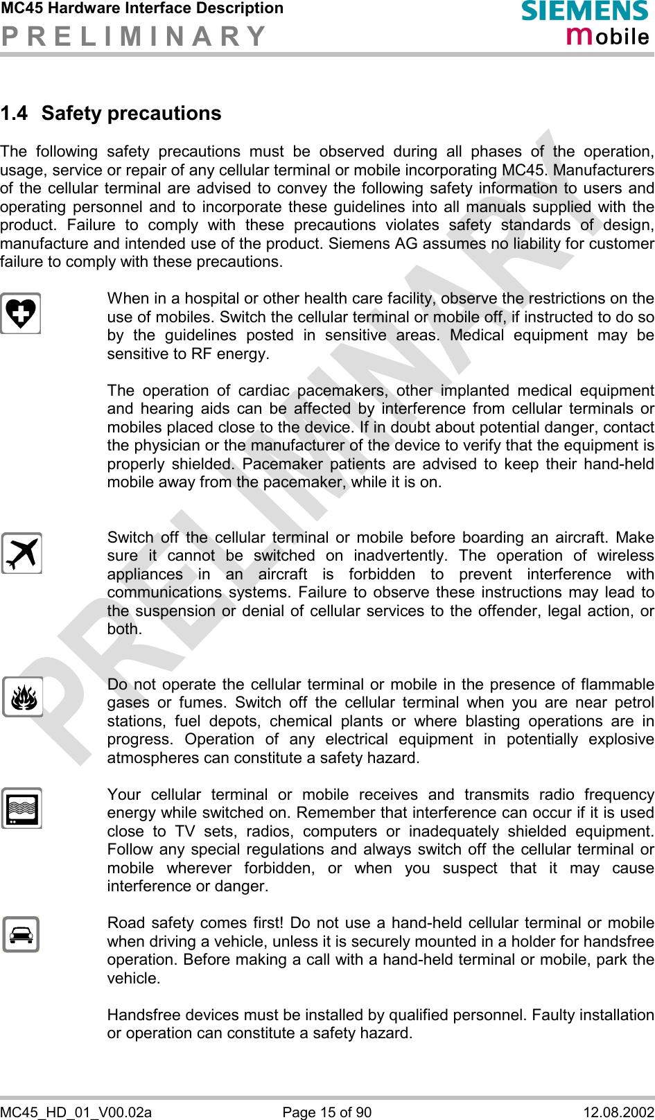 MC45 Hardware Interface Description P R E L I M I N A R Y      MC45_HD_01_V00.02a  Page 15 of 90  12.08.2002 1.4 Safety precautions The following safety precautions must be observed during all phases of the operation, usage, service or repair of any cellular terminal or mobile incorporating MC45. Manufacturers of the cellular terminal are advised to convey the following safety information to users and operating personnel and to incorporate these guidelines into all manuals supplied with the product. Failure to comply with these precautions violates safety standards of design, manufacture and intended use of the product. Siemens AG assumes no liability for customer failure to comply with these precautions.    When in a hospital or other health care facility, observe the restrictions on the use of mobiles. Switch the cellular terminal or mobile off, if instructed to do so by the guidelines posted in sensitive areas. Medical equipment may be sensitive to RF energy.   The operation of cardiac pacemakers, other implanted medical equipment and hearing aids can be affected by interference from cellular terminals or mobiles placed close to the device. If in doubt about potential danger, contact the physician or the manufacturer of the device to verify that the equipment is properly shielded. Pacemaker patients are advised to keep their hand-held mobile away from the pacemaker, while it is on.      Switch off the cellular terminal or mobile before boarding an aircraft. Make sure it cannot be switched on inadvertently. The operation of wireless appliances in an aircraft is forbidden to prevent interference with communications systems. Failure to observe these instructions may lead to the suspension or denial of cellular services to the offender, legal action, or both.     Do not operate the cellular terminal or mobile in the presence of flammable gases or fumes. Switch off the cellular terminal when you are near petrol stations, fuel depots, chemical plants or where blasting operations are in progress. Operation of any electrical equipment in potentially explosive atmospheres can constitute a safety hazard.    Your cellular terminal or mobile receives and transmits radio frequency energy while switched on. Remember that interference can occur if it is used close to TV sets, radios, computers or inadequately shielded equipment. Follow any special regulations and always switch off the cellular terminal or mobile wherever forbidden, or when you suspect that it may cause interference or danger.    Road safety comes first! Do not use a hand-held cellular terminal or mobile when driving a vehicle, unless it is securely mounted in a holder for handsfree operation. Before making a call with a hand-held terminal or mobile, park the vehicle.   Handsfree devices must be installed by qualified personnel. Faulty installation or operation can constitute a safety hazard.   