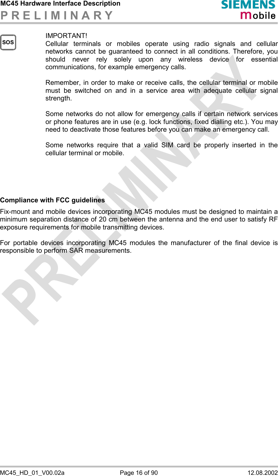 MC45 Hardware Interface Description P R E L I M I N A R Y      MC45_HD_01_V00.02a  Page 16 of 90  12.08.2002 SOS IMPORTANT! Cellular terminals or mobiles operate using radio signals and cellular networks cannot be guaranteed to connect in all conditions. Therefore, you should never rely solely upon any wireless device for essential communications, for example emergency calls.   Remember, in order to make or receive calls, the cellular terminal or mobile must be switched on and in a service area with adequate cellular signal strength.   Some networks do not allow for emergency calls if certain network services or phone features are in use (e.g. lock functions, fixed dialling etc.). You may need to deactivate those features before you can make an emergency call.  Some networks require that a valid SIM card be properly inserted in the cellular terminal or mobile.      Compliance with FCC guidelines Fix-mount and mobile devices incorporating MC45 modules must be designed to maintain a minimum separation distance of 20 cm between the antenna and the end user to satisfy RF exposure requirements for mobile transmitting devices.  For portable devices incorporating MC45 modules the manufacturer of the final device is responsible to perform SAR measurements.      