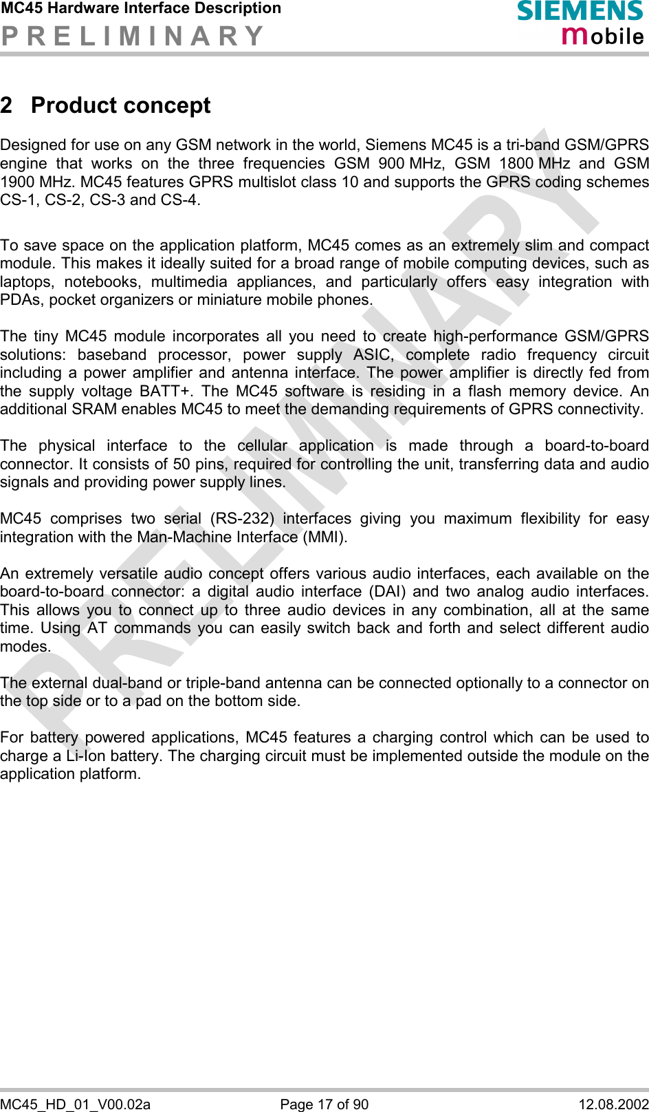 MC45 Hardware Interface Description P R E L I M I N A R Y      MC45_HD_01_V00.02a  Page 17 of 90  12.08.2002 2 Product concept Designed for use on any GSM network in the world, Siemens MC45 is a tri-band GSM/GPRS engine that works on the three frequencies GSM 900 MHz, GSM 1800 MHz and GSM 1900 MHz. MC45 features GPRS multislot class 10 and supports the GPRS coding schemes CS-1, CS-2, CS-3 and CS-4.  To save space on the application platform, MC45 comes as an extremely slim and compact module. This makes it ideally suited for a broad range of mobile computing devices, such as laptops, notebooks, multimedia appliances, and particularly offers easy integration with PDAs, pocket organizers or miniature mobile phones.  The tiny MC45 module incorporates all you need to create high-performance GSM/GPRS solutions: baseband processor, power supply ASIC, complete radio frequency circuit including a power amplifier and antenna interface. The power amplifier is directly fed from the supply voltage BATT+. The MC45 software is residing in a flash memory device. An additional SRAM enables MC45 to meet the demanding requirements of GPRS connectivity.   The physical interface to the cellular application is made through a board-to-board connector. It consists of 50 pins, required for controlling the unit, transferring data and audio signals and providing power supply lines.   MC45 comprises two serial (RS-232) interfaces giving you maximum flexibility for easy integration with the Man-Machine Interface (MMI).   An extremely versatile audio concept offers various audio interfaces, each available on the board-to-board connector: a digital audio interface (DAI) and two analog audio interfaces. This allows you to connect up to three audio devices in any combination, all at the same time. Using AT commands you can easily switch back and forth and select different audio modes.  The external dual-band or triple-band antenna can be connected optionally to a connector on the top side or to a pad on the bottom side.  For battery powered applications, MC45 features a charging control which can be used to charge a Li-Ion battery. The charging circuit must be implemented outside the module on the application platform.   